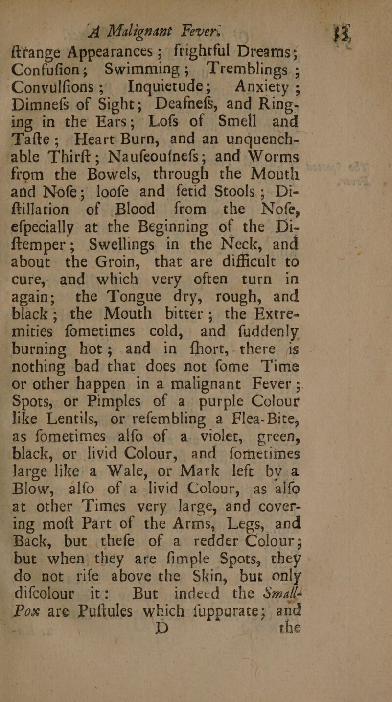 fttange Appearances ; frightful Dreams; Confufion; Swimming; Tremblings ; Convulfions ; Inquietude; Anxiety ; Dimnefs of Sight; DeafnefS, and Ring- ing in the Ears; Lofs of Smell and Tafte; Heart Burn, and an unquench-- able Thirft; Naufeouínefs; and Worms from the Bowels, through the Mouth and Nofe; loofe and fetid Stools; Di- füllation of Blood from the Nofe, efpecially at the Beginning of the Di- {temper ; Swellings in the Neck, and about. the Groin, that are difficult to cure. and which very often turn in again; the Tongue dry, rough, and black; the Mouth bitter ; the Extre- mities fometimes cold, and fuddenly burning hot; and in fhort, there js nothing bad that does not fome Time or other happen in a malignant Fever 3. Spots, or Pimples of a purple Colour like Lentils, or refembling a Flea-Bite, as fometimes alfo of a violet, green, black, or livid Colour, and fometiines - large like a Wale, or Mark left by a Blow, alfo of a livid Colour, as alfo -at other Times very large, and cover- ing moft Part of the Arms, Legs, and Back, but thefe of a redder Colour; but when they are fimple Spots, they | do not rife above the Skin, but only difcolour it: But indeed the Small- - Pox are Puflules which fuppurate; and OON D the