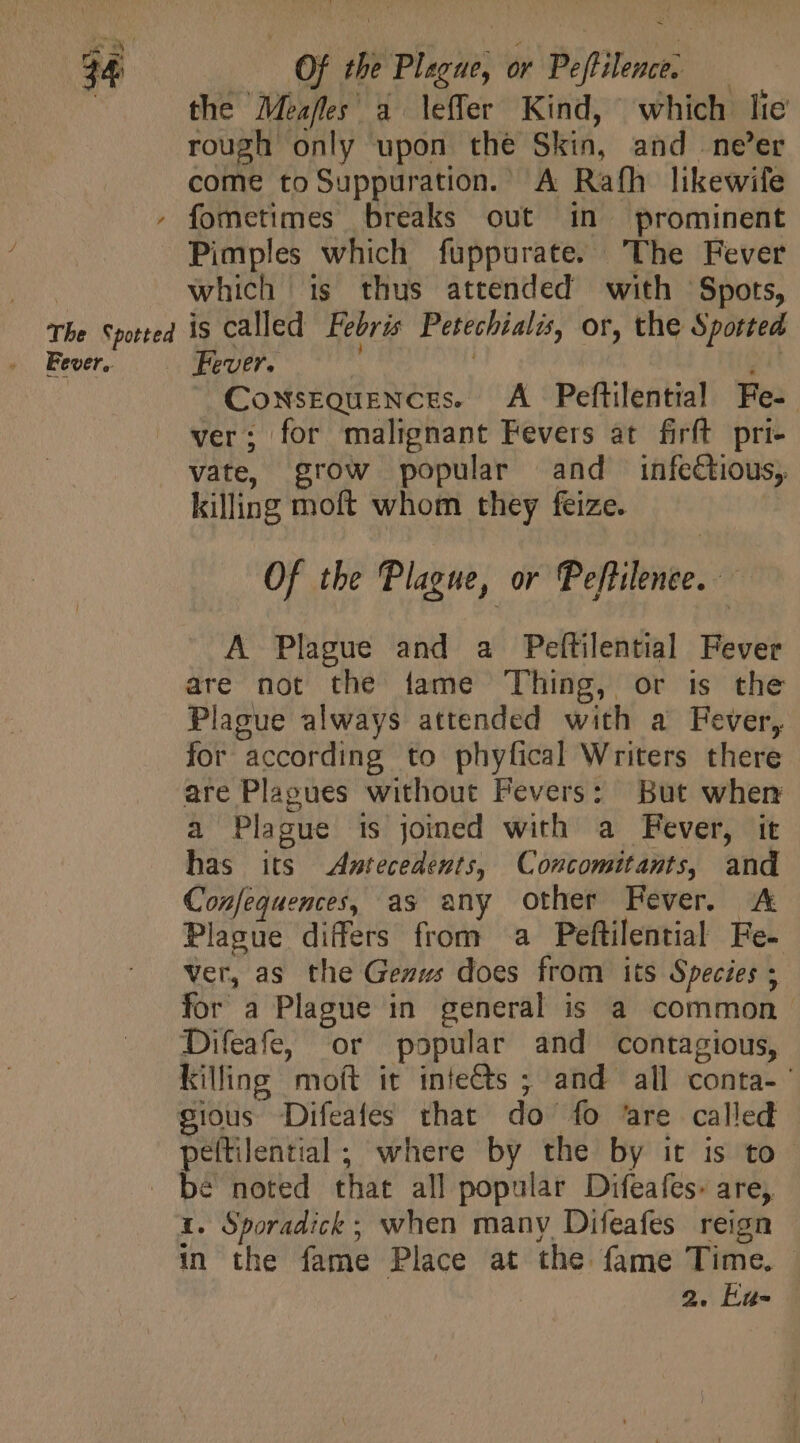 AME C us The Spotted Fever. Of the Plague, or Peftilence. — the Meafles' a leffer Kind, which lie rough only upon the Skin, and ne’er come toSuppuration. A Rath likewife fometimes breaks out in prominent Pimples which fuppurate. The Fever which is thus attended with Spots, is called Febris Petechialis, or, the Spotted Fever. : ei X Consequences. A Peftilential Fe- ver; for malignant Fevers at firft pri- vate, grow popular and infectious, killing moft whom they feize. Of the Plague, or Peftilence. A Plague and a Peftilential Fever are not the fame Thing, or is the Plague always attended with a Fever, for according to phyfical Writers there are Plagues without Fevers: But when a Plague is joined with a Fever, it has its &lt;Asntecedents, Concomitants, and Confequences, as any other Fever. A Plague differs from a Peftilential Fe- ver, as the Geaus does from its Species ; for a Plague in general is a common Difeafe, or popular and contagious, killing moft it intects ; and all conta- ' peftilential ; where by the by it is to. X. Sporadick ; when many Difeafes reign in the fame Place at the fame Time. — 2. Enu-