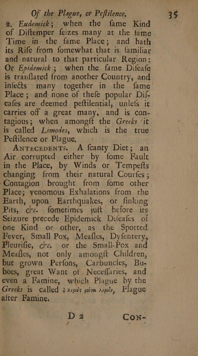 5. Eudemick; when the fame Kind of Diftemper feizes many at the fame Time in the fame Place; and hath its Rife from fomewhat that is familiar and natural to that particular Region: Or Epidemick ; when the fame Difeafe is tranflated from another Country, and Place ; and none of thefe popular Dil- eafes are deemed peftilential, unlefs it ‘Carries off a great many, and is con- tagious; when amongít the Greeks it is called Limodes, which is the true Peftilence or Plague, ANTECEDENTS. A fcanty Diet; an Air corrupted either by fome Fault in the Place, by Winds or Tempefts changing from their natural Courfes ; Contagion brought from fome other Place; venomous Exhalations from the Earth, upon Earthquakes, or finking Pits, exc. fometimes juft before its Seizure precede Epidemick Diíeafes oi Fever, Small Pox, Meafles, Dyfentery, Pleurifie, ec. or the Small.Pox and Meaíles, not only amongft Children, but grown Perfons, Carbuncles, Bu- boes, great Want of. Neceffaries, and even a Pamine, which Plague by the after Famine. Da Con- a 4
