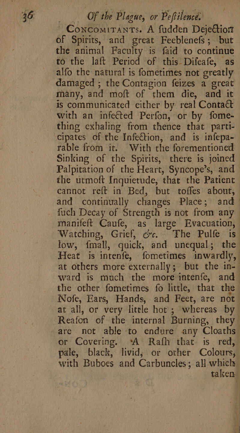 ' Concomitants. A fudden Deje&amp;tiort of Spirits, and great Feeblenefs; but the animal Faculty is faid to continue to the laft Period of this Difeafe, as alfo the natural is fometimes not greatly damaged ; the Contagion feizes a great many, and moft of them die, and it with an infected Perfon, or by fome- thing exhaling from thence that parti- cipates of the Infection, and is infepa- rable from it. With the forementioned Sinking of the Spirits, there is joined Palpitation of the Heart, Syncope’s, and the utmoft Inquietude, that the Patient cannot reft in Bed, but toffes about; and continually changes Place; and. fuch Decay of Strength is not from any manifeft Caufe, as large Evacuation, Watching, Grief, cv. The Pulfe is; low, fmall, quick, and unequal; the Heat is intenfe, fometimes inwardly, at others more externally; but the in-- ward is much the more intenfe, and. the other fometimes fo little, that the iNofe, Ears, Hands, and Feet, are not. at all, or very litele hot ; whereas by Reafon of the internal Burning, they are not able to endure any Cloaths. or Covering. ‘A Rafh that is red, pale, black, livid; or other Colours; with Buboes and Carbuncles ; all which | | | taken: