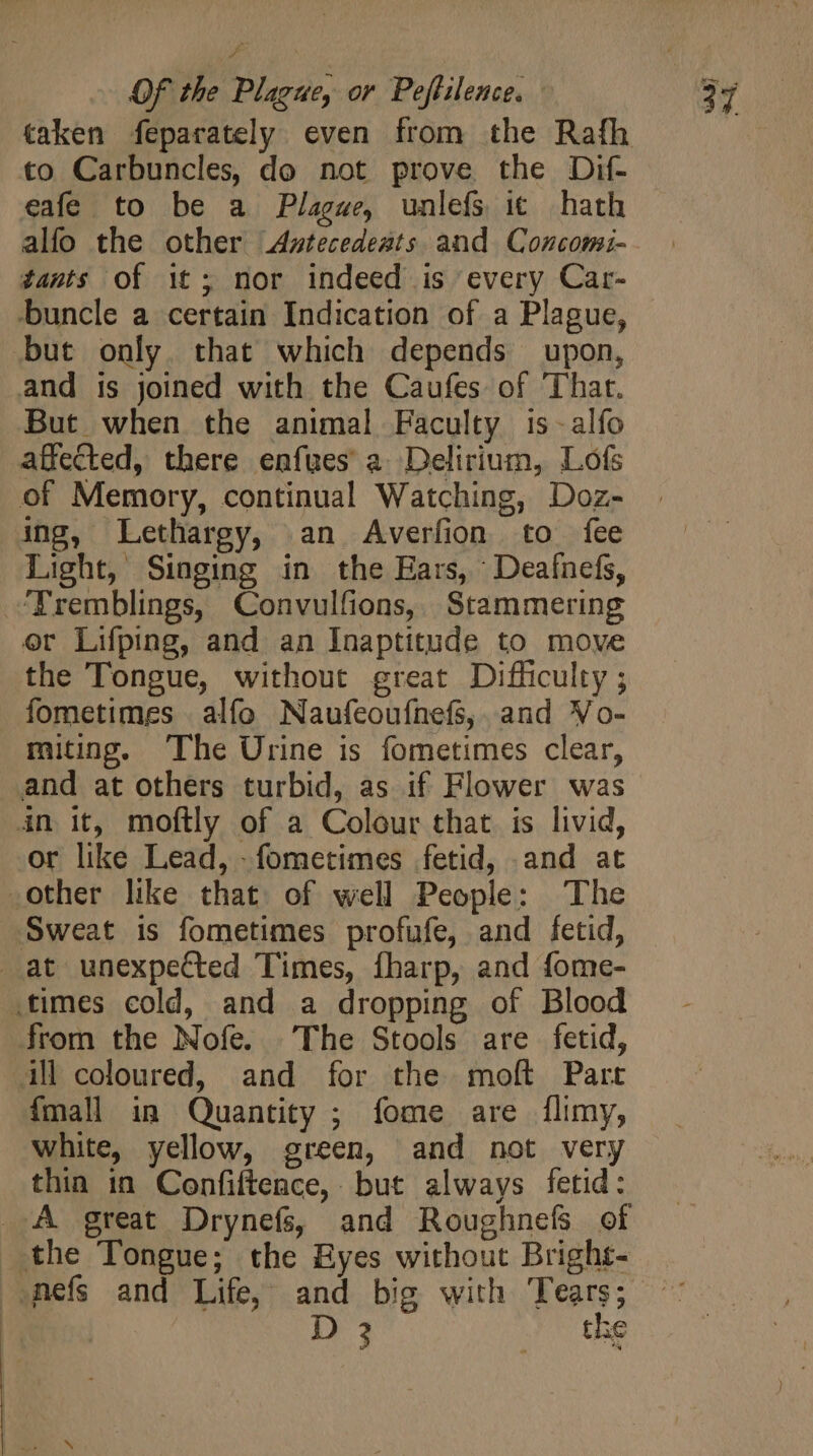 taken feparately even from the Rafh to Carbuncles, do not prove the Dif- eafe to be a Plague, unlefs it hath alfo the other Axstecedeats and Concomi- tants of it; nor indeed is every Car- buncle a certain Indication of a Plague, but only that which depends upon, and is joined with the Caufes of That. But when the animal Faculty is -alfo affected, there enfues a Delirium, Lofs of Memory, continual Watching, Doz- ing, Lethargy, an Averfion to fee Light, Singing in the Ears, Deaínefs, ‘Tremblings, Convulfions, Stammering or Lifping, and an Inaptitude to move the Tongue, without great Difficulty ; fometimes alfo Naufeoufnefs,. and Vo- miting. ‘The Urine is fometimes clear, and at others turbid, as if Flower was in it, moftly of a Colour that is livid, or like Lead, - fometimes fetid, and at other like that. of well People: The Sweat is fometimes profufe, and fetid, at unexpected Times, fharp, and fome- .times cold, and a dropping of Blood from the Nofe. The Stools are fetid, All coloured, and for the moft Part {mall in Quantity ; fome are flimy, white, yellow, green, and not very thin in Confiftence, but always fetid: ..A great Drynefs, and Roughnefs of the Tongue; the Byes without Bright- nefs and Life, and big with Tears; D 3 the