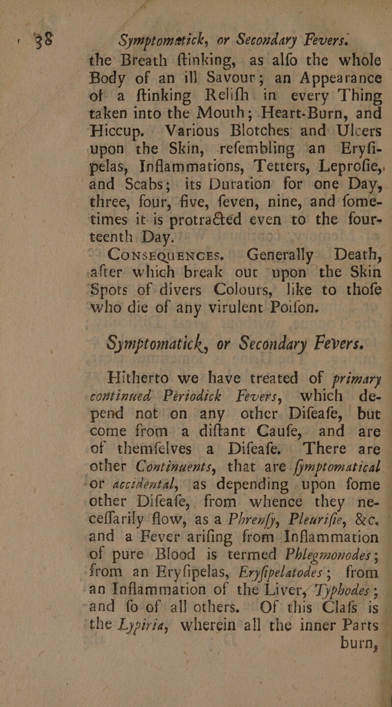 / the Breath ftinking, as alfo the whole Body of an ill Savour; an Appearance of a ftinking Relifh in every Thing taken into the Mouth; Heart-Burn, and upon the Skin, refembling an Eryfi- pelas, Inflammations, Tetters, Leprofie,. and Scabs; its Duration for one Day, three, four, five, feven, nine, and fome- times it is protra&amp;ed even to the four- teenth Day. jo 3 ComwsEQuENCEs. Generally Death, who die of any virulent Poifon. Symptomatich, or Secondary Fevers. Hitherto we have treated of primary continued Périodick Fevers, which de- pend not on any other. Difeafe, but | come from a diftant Caufe, and are. of thenifelves a Difeafe. | There are other Difeafe, from whence they ne- ceffarily flow, as a Phrenfy, Pleurifie, &amp;c. | and a Fever arifing from Inflammation of pure Blood is termed Phlegmonodes; from an Eryfipelas, Eryfipelatodes ; from | an Inflammation of the Liver, Typhodes ; — and fo of allothers. Of this Clafs is i the Lypiria, wherein all the inner Parts — | burn, |