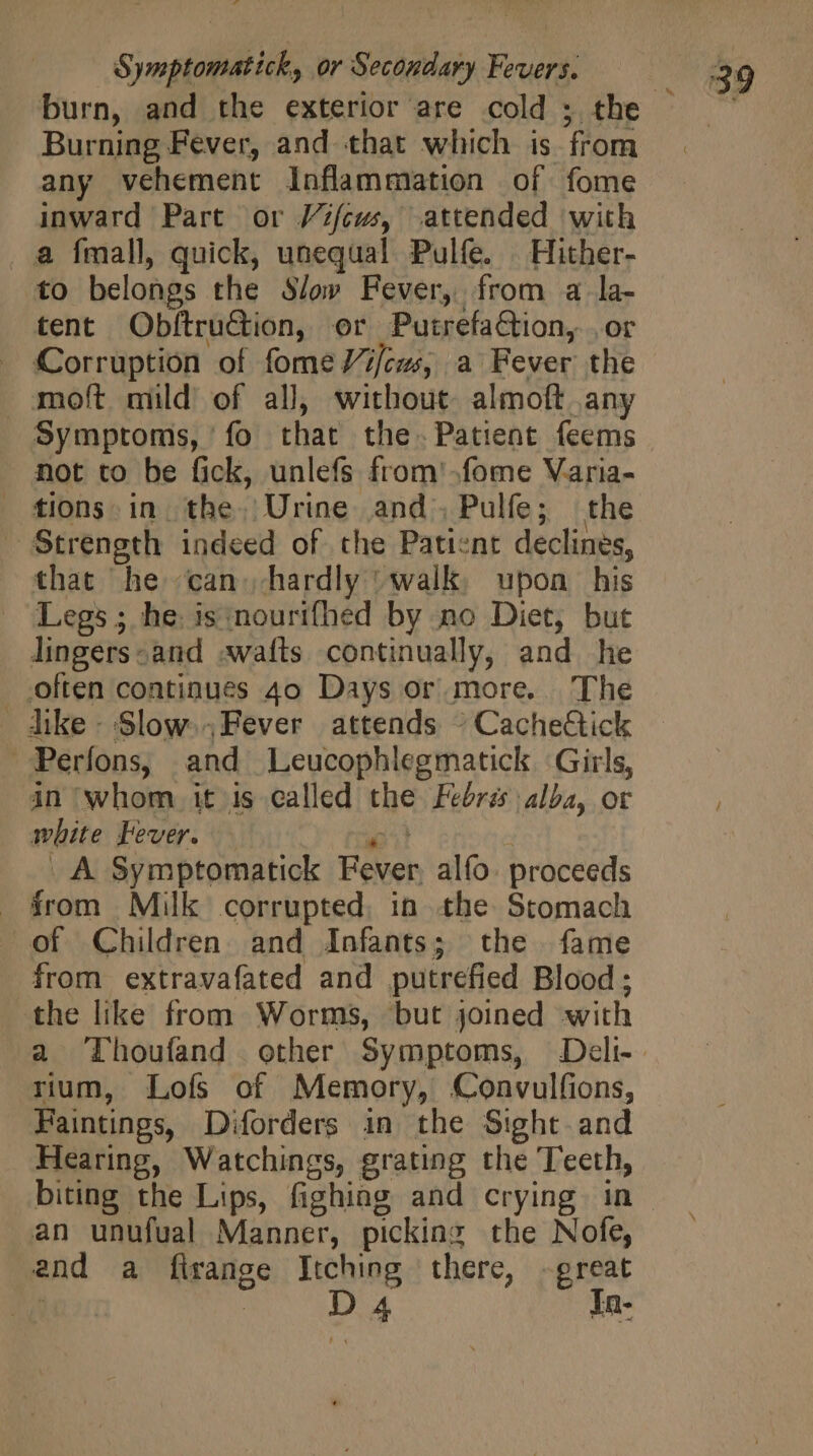 Burning Fever, and that which is from any vehement Inflammation of fome inward Part or Vifcws, attended with a fmall, quick, unequal Pulfe. Hither- to belongs the Slow Fever, from a la- tent Obftruction, or PutrefaCtion, . or - Corruption of fomeVifcws, a Fever the moft mild of all, without almoft any Symptoms, fo that the. Patient feems not to be fick, unlefs from -fome Varia- tions. in. the. Urine and Pulfe; the Strength indeed of the Paticne declines, that he can hardly ‘walk, upon his Legs; he: is nourifhed by no Diet, but lingers-and awafts continually, and he . often continues 4o Days or more. The dike- Slow.Fever attends : CacheGick Perfons, and Leucophlegmatick Girls, in whom it is called the Febrés alba, or white Fever. ic^! _A Symptomatick Fever, alío: proceeds from Milk corrupted. in the Stomach of Children and Infants; the fame from extravafated and putrefied Blood; the like from Worms, but joined with rium, Lofs of Memory, Convulfions, Faintings, Diforders in the Sight and Hearing, Watchings, grating the Teeth, biting the Lips, fighing and crying in an unufual Manner, picking the Nofe, and a firange Itching there, -great | D « In-