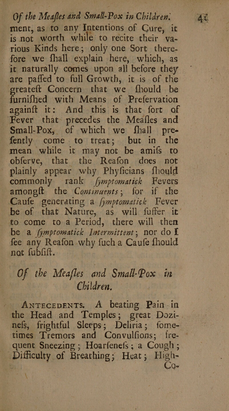 ment, as to any Intentions of Cure, it is not worth while to recite their va- rious Kinds here; only one Sort there- - fore we fhall explain here, which, as it naturally comes upon all before they are pafled to full Growth, it is of the greateít Concern that we fhould be furnifhed with Means of Prefervation againft it: And this is that fort of ‘Fever that precedes the Meafles and Small-Pox, of which we fhall pre- fently come. to treat; but in the mean while it may not be amifs to obferve, that the Reafon does not - plainly appear why Phyficians fhould commonly rank /yptomatick Fevers . amongít the Continuents; for if the Caufe generating a fymptomatich Fever to come to a Period, there will then fee any Reafon why fuch a Caufe fhould not fubfift. Of the Meafles and Small-Pox in Children. - AntecepENTs. A beating Pain -in the Head and Temples; great Dozi- quent Sneezing; Hoarfenefs ; a Cough ; Difficulty of Breathing; Heat; High- | | | | Co- PY