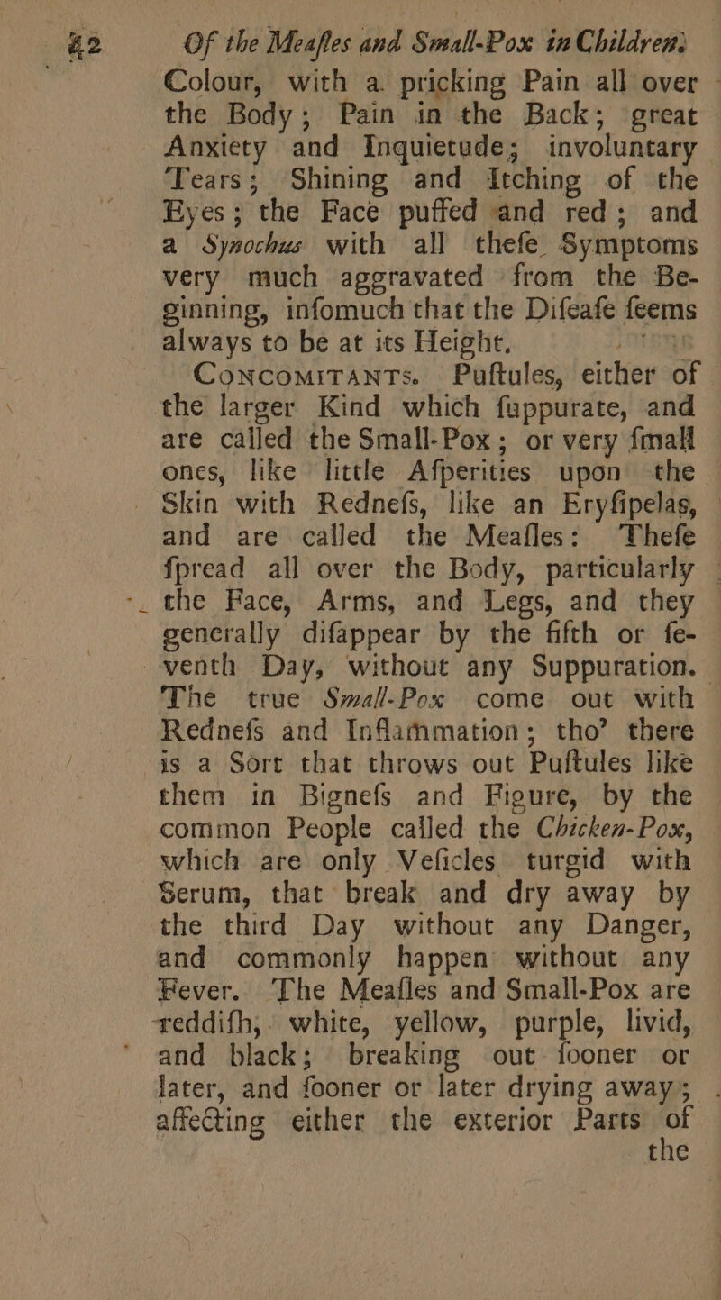 the Body; Pain in the Back; great Anxiety and Inquietude; involuntary Tears; Shining and Itching of the Eyes; the Face puffed and red; and a Synochus with all thefe Symptoms very much aggravated from the Be- always to be at its Height. i CowcoMiTANTs. Puftules, either of are called the Small-Pox; or very fmall ones, like little Afperities upon the © and are called the Meafles: Thefe fpread all over the Body, particularly | generally difappear by the fifth or fe- The true Small-Pox come out with | Rednefs and Inflammation ; tho’ there — them in Bignefs and Figure, by the common People called the Chicken-Pox, which are only Veficles turgid with the third Day without any Danger, and commonly happen without any Fever. The Meafles and Small-Pox are and black; breaking out: fooner or later, and fooner or later drying away; . affecting either the exterior Parts of the