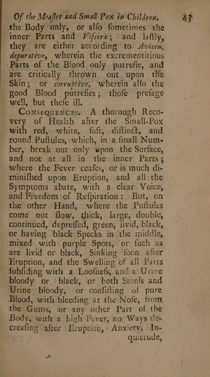 the Body only, or alfo fometimes the | inner Parts and Vifcera; and laftly, | they are either according to Avicen, . depurative, wherein the excrementitious ‘Parts of the Blood only. putrefie, and are critically thrown out upon tlie Skin; or corrubtive, wherein alfo the — well but thefe ill. » Consequences. A thorough Reco- very of Health alter the Small-Pox with red, white, foft, diflinct, and round Puftules, which, in a {mall Num- ber, break out only wpon the Surface, where the Fever ceafes, oris much di- minifhed upon Eruption, and all the Symptoms abate, with a clear Voice, . and Freedom of Refpiration: |. But, on the other Hand, where the Puftules come out flow, thick, large, double, continued, depreffed, green, livid, black, mixed with purple Spots, or fuch as are livid or black, Sinking foon after Eruption, and the Swelling of all Parts . fubfiding with a Loofnefs, and a’ Urine bloody or black, or both Stools and Urine bloody, or confifting of pure Blood, with bleeding at the Nofe, from the Gums, or any other Part of the Body, with a high Fever, no Ways de- creafing after Eruption, Anxiety, In- | quictude,