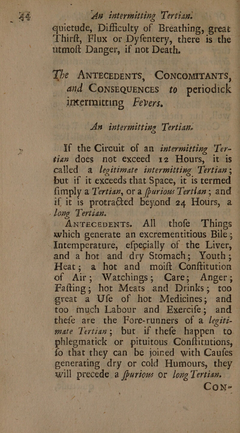 quietude, Difficulty of Breathing, great Thirft, Flux or Dyfentery, there is the — Zhe ANTECEDENTS, CONCOMITANTS, and CONSEQUENCES to periodick | intermitting Fevers, An intermitting Tertian. If the Circuit of an intermitting Ter- sian does not exceed 12 Hours, it is - called a legitimate intermitting Tertian; — but if it exceeds that Space, it is termed © {imply a Tertian, or a fpurious Tertlan ; and - if it is protracted beyond 24 Hours, a Antecevents. All thofe Things which generate an excrementitious Bile; and a hot and dry Stomach; Youth; Heat; a hot and moift Conftitution of Air; Watchings; Care; Anger; Fatting; hot Meats and Drinks; too great a Ufe of hot Medicines; and too much Labour and Exercife; and thefe are the Fore-runners of a legiti- mate Tertian; but if thefe happen to phlegmatick or pituitous Conftitutions, generating dry or cold Humours, they will precede a fpuriows or long Tertian. DT CoN-