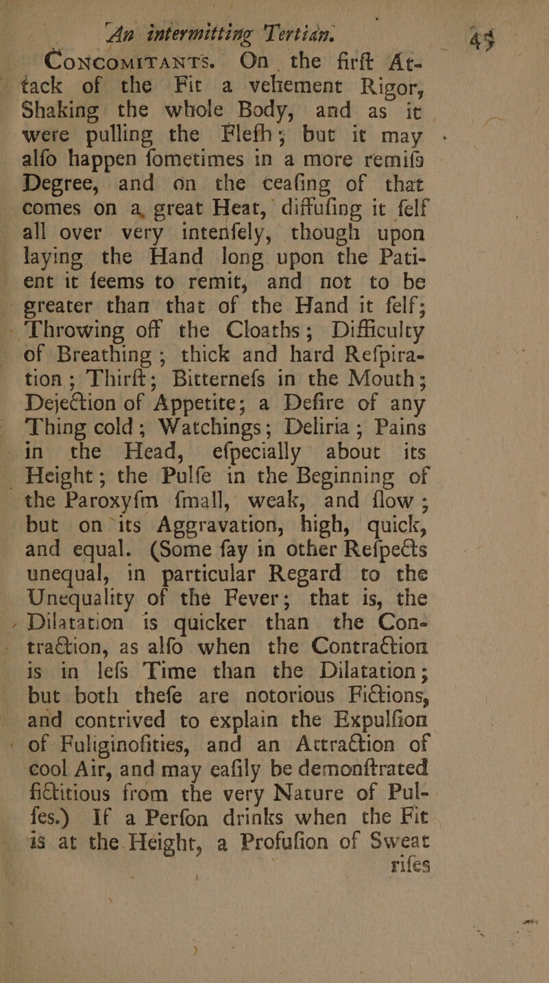 tack of the Fit a vehement Rigor, alfo happen fometimes in a more remis Degree, and on the ceafing of that comes on a, great Heat, diffufing it felf all over very intenfely, though upon . laying the Hand long upon the Pati- . ent it feems to remit, and not to be greater than that of the Hand it felf; - Throwing off the Cloaths; Difficulty . of Breathing ; thick and hard Refpira- tion; Thirft; Bitternefs in the Mouth; Dejection of Appetite; a Defire of any . Thing cold; Watchings; Deliria ; Pains .in the Head, efpecially about its . Height ; the Pulfe in the Beginning of the Paroxyfm fmall, weak, and flow; but on its Aggravation, high, quick, and equal. (Some fay in other Refpects unequal, in particular Regard to the Unequality of the Fever; that is, the . Dilatation is quicker than the Con- . traction, as alfo when the Contraction is in lefs Time than the Dilatation; but both thefe are notorious Fictions, and contrived to explain the Expulfion of Fuliginofities, and an Actraction of cool Air, and may eafily be demonttrated fes.) If a Perfon drinks when the Fit is at the Height, a Profufion of Sweat | | rifes