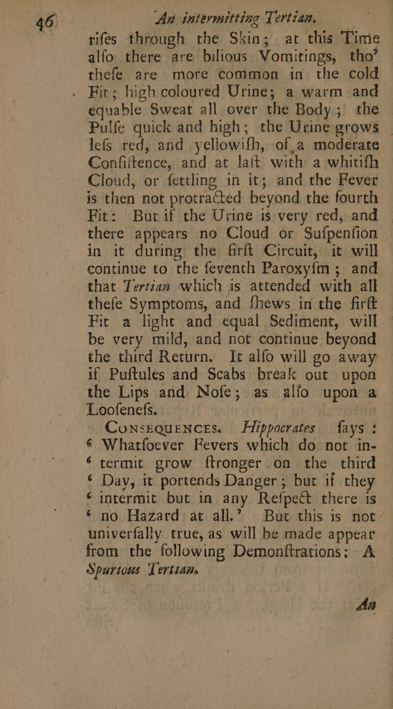 rifes through the Skin; at this Time alfo there are bilious Vomitings, tho’ | thefe are more common in the cold equable Sweat all over the Body; the Pulfe quick and high; the Urine grows . lefs red, and yellowifh, of, a moderate Confiltence, and at lait with a whitifh Cloud, or fettling 1n it; and the Fever is then not protracted beyond the fourth Fit: But if the Urine is very red, and... there appears no Cloud or Sufpention . in it during the firft Circuit, it will © thefe Symptoms, and fhews in the firt | Fit a light and equal Sediment, will - be very mild, and not continue beyond the third Return. It alfo will go away if Puftules and Scabs break out upon the Lips and Nofe; as alfo upon a Loofenefs. — | hr CowsEQuENCEs. Hippocrates {ays : € Whatfoever Fevers which do not in- * termit. grow ftronger on the third * Dav, it portends Danger; but if they € intermit but in any Refpect there is * no Hazard at all.’ But this is not: univerfally true, as will be made appear Spurious Tertian. An