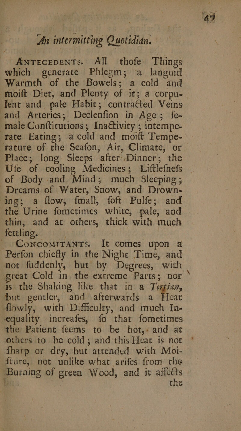 which generate Phlegm; a languid Warmth of the Bowels; a cold and lent and pale Habit; contracted Veins and Arteries; Declenfion in Age; fe- male Conftitutions ; InaCtivity ; intempe- rate Eating; a cold and moift Tempe- rature of the Seafon, Air, Climate, or Place; long Sleeps after.Dinner; the of Body and Mind; much Sleeping ; Dreams of Water, Snow, and Drown- ‘ing; a flow, fmall, foft Pulfe; and thin, and at others, thick with much fettling. » ConcomITANTs. It comes upon a Perfon chiefly in the Night Time, and not fuddenly, but by Degrees, with o as the Shaking like that in a Tegias, but gentler, and afterwards a Heat flowly, with Difficulty, and much In- equality increafes, fo that fometimes the Patient feems to be hot,. and at others to. be cold; and this Heat is not fharp or dry, but attended with Moi- Íture, not unlike what arifes from the -Burning of green Wood, and it affeéts Ü : the