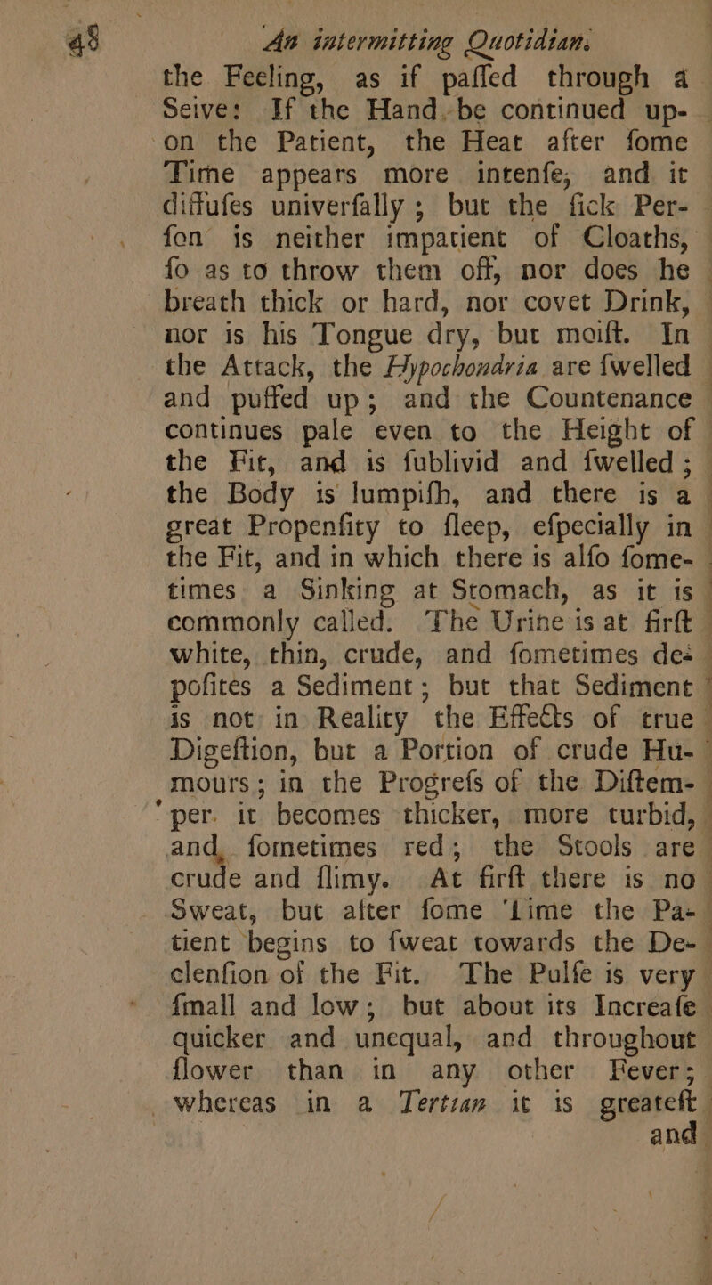 the Feeling, as if paffed through à 3 on the Patient, the Heat after fome Tire appears more intenfe, and it difufes univerfally ; but the fick Per- fo as to throw them off, nor does he breath thick or hard, nor covet Drink, nor is his Tongue dry, but moift. In the Fit, and is fublivid and fwelled ; the Body is lumpifh, and there is a great Propenfity to fleep, efpecially in the Fit, and in which there is alfo fome- times a Sinking at Stomach, as it is commonly called. The Urine is at firft 1 mours; in the Progrefs of the Diftem- fetus flower than in any other Fever; and 1 E