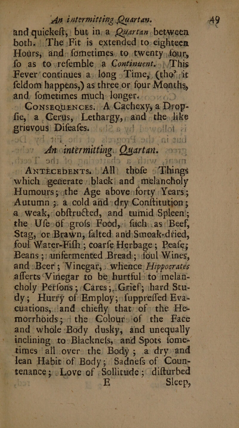 da tatermitting Quartan. ‘and quickeft;: but in; a Qwartan between both. |, The ;Fit is extended to. eighteen Hours, and: fornetimes. to, twenty, four, fo as tovrefemble, a Continuent..)/This . Fever’ continues a) long .Time,, (tho?:;it feldom bappens,) as three or four Months, and, fometimes much» longer...) Consztquences. A Cachexy, a Drop- fie; a Cerus, Lethargy,; and - the. like griavous) Difeales: 1012, 5. yd. bowollot. ei 3259 Poa. te Of b&gt; B DIW. dansmi ANTECEDENTS: | All thofe © ‘Things which. igeterate »,black!,and -melancholy Humours;.the Age abovenforty | Years; Autumn 5. à.cold and: dry. Conftitution ; a Weak, obftructed, and tuinid Spleen’; the. Ufesofogrofs Food, füch..as Beef, Stag, or Brawn, falted: and:Smoak-dtied, foul Water-Fifh ; coarfe Herbage; Peafe; Beans ;: urifermented Bread ;: foul Wines, and -Beer ; Vinegar, » whence, Hippocrates -afferts‘Vinegar to be hurtful» to melan- choly Péifons ; Cares; Grief; shard Stu- . dy; Hurry of Employ; fuppreffed Eva- cuations,.and chiefly that».of the He- . morrhoids; the Colour: of the Face and whole Body dusky, and unequally Ani ointermitting. Quartan. 03710 times ‘all over. the Body ; a dry and lean Habit! of Body; Sadnefs of Coun- .. tenance; oLove of ;Sollitude ; difturbed A e R Sleep,