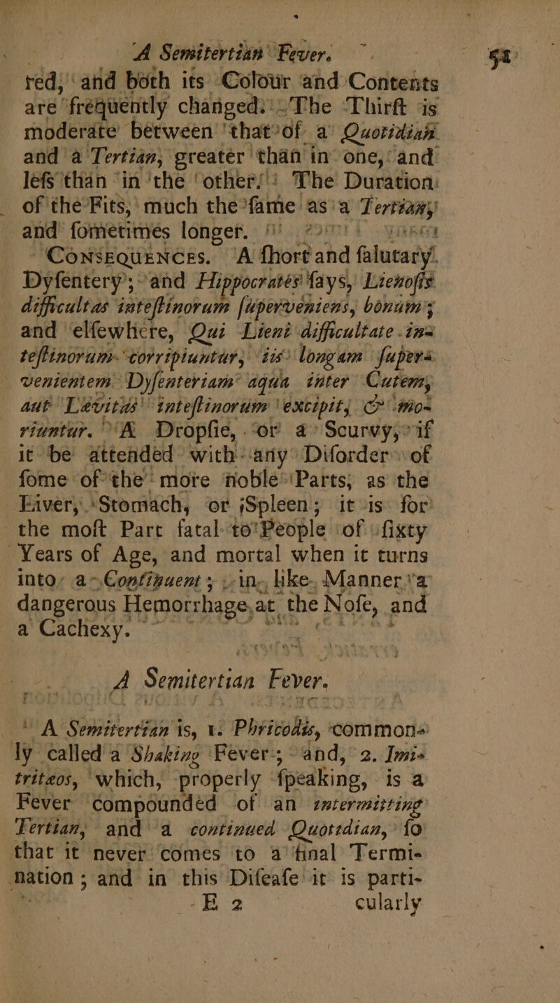 Et. A Semitertian Fever. red, and both its Colour and Contents are frequently changed; The ‘Thirft as moderate between that^of a' Quotidian. and à Tertian, greater than in one, and lefs than ‘in ‘the 'other/': The Duration: of the Fits, much the^fame asia Tertiany) and fometimes longer. /!' 5 086: Dyfentery; and Hippocrates fays, Lienofis difficultas inteffinorum [uperveniens, bónum3 and elfewhlre, Qui Lient difficultate ina teffinorum- corripiuntur, iu? longam | fupera venientem. Dyfenteriam: aqua inter Cute, aut Levitas inte[linorum | extipit, C :mo- riuntur. A Dropfie,. or a» Scurvy, if it be attended with- ary Diforder- of fome of the’ more noble-'Parts, as the Faver, Stomách, or Spleen; it is for the moft Part fatal to*People ‘of .fixty Years of Age, and mortal when it turns into, a -.Copf?gaent ; ..in.; like. Manner a dangerous Hemorrhage,at the Nofe, and a Cachexy. ^ A Semitertian Fever. OU AÀ Semitertian is, v. Phricodis, commons ly called a Shaking Fever; and, 2. Imi- triteos, which, properly fpeaking, is a Fever compounded of an zmtermitting Fertian, and a continued Quotidian, {0 that it never comes to a tinal Termi- nation; and in this Difeafe it is parti-