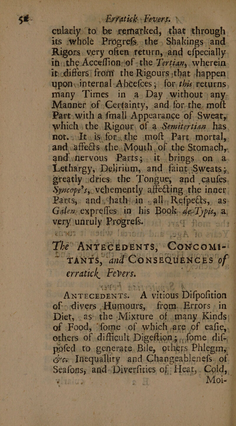 Ervatick. Fevers. ^. cularly. to be remarked, that through | its whole Progrefs. the- Shakings. and Rigors. very often: teturn, and efpecially in ithe Acceffion;of -the Tertian,. wherein it: fibers from? the. Rigours ; ithat -happen upon. internal -Abcefces ; for. this returns. many Times in a Day . without» any. Manner of Gerfainty, and forthe, moft Part. with a fmall Appearance of, Sweat; which: the, Rigour, of a..Semitertian. has. not.. It. isforxthe .moft Part, mortal, and. affes. «the. Mouth, of. the Stomach. | and.nervous Parts;. it brings. on .a. Lethargy, | Delirium, and faint Sweats 5, greatly - dries; the. Tongue, and caufes. Syacope’s,. vehemently affecting. the inner. Parts, and.chathj-in «all. Refpects, as: Galen: exprefles in his Book. Pe a; on Eur ide The ANTECEDENTS, onc Quel 4 “TANTS, and CoxsEQUENCES of er pn Fevers. | A Heian dur A vitious aD ipofition of.-.divers -Humours, from. Errors in | Diet, . as the -Mixture of many Kinds; of Food, 'fome of which are of eafie,. others of difficult Digefiion .fome. dit, pofed to generate. Bile, others Phlegm; orcs Inequallity and Changeablenefs. of A Meat and: ‘Diverfities of: Heat, . Cold,.