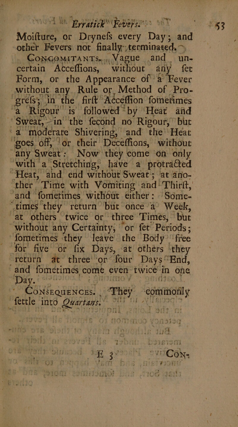 « 27777 20 27 RN Moifture, or Drynefs every Day; and CoNGOMITANTS..... Vague and un- certain Acceffions, without - any fet Form, or the Appearance of à Fever ther Time with Vomiting and! Thirft, at others twice or three Times, but without any Certainty, ‘or fet’ Periods; for five or fix Days, at others they - return at three or four Days^ End, and fometimes, come even twice: in one GUE. opua: They coil _fettle into RINT