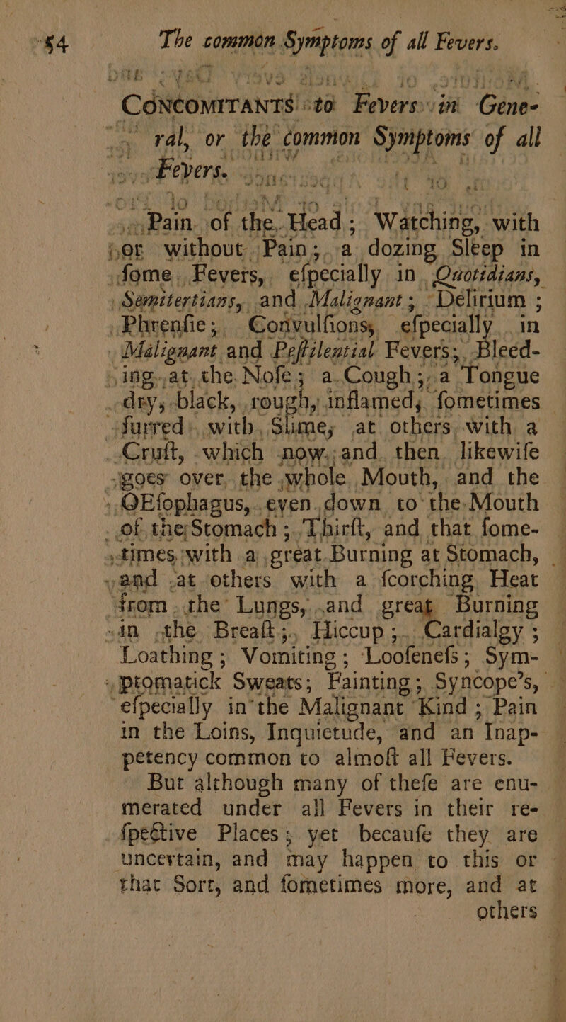 “§4 The. common fe. of all Fevers. DAB cvs] ; Cdildirnucai m vas n pus M Pal VON the common Symptoms of all Boers. di^ nt. | 7 C) A ^4 uod oF m. rad; wiehidg with OE without Pain; a dozing Sleep in Semitertians, and Malignant ;. jon 3 Bical ; Coüvulfions,. efpecially | Malignant and Peftilential Fevers;. T (ing. as the. Nofe; a.Cough;.a Tongue famed: with Sli RSS at others. with. a ar LM “times, icy a. HS ee at Stomach, ‘from . the’ Lungs, .and p Burning ~in the Breaft;., Hiccup ;.. Cardialgy ; “Loathing ; Vomiting ; Loofenefs ; Sym- 'efpecially in'the Malignant ‘Kind ; Pain petency common to almoft all Fevers. But although many of thefe are enu- merated under all Fevers in their re- Apegtive Places; yet becaufe they are uncertain, and may happen to this or that Sort, and fometimes more, and at | others