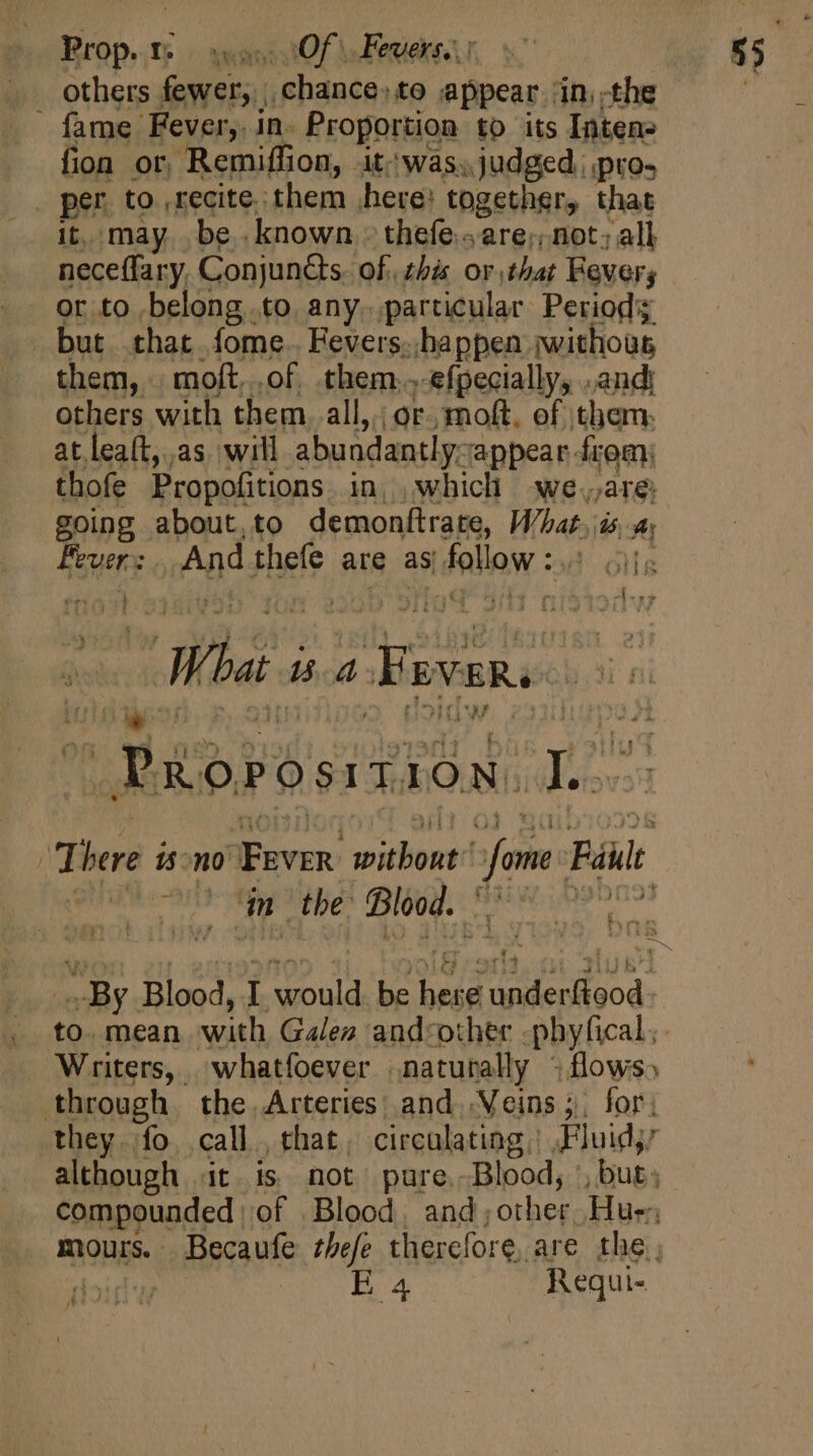 ~ Ea Deo swa tO \ Peres fame Fever, in. Proportion to its Inten- fion or. Remiffion, . it was. judged | pros it, may be. known. thefe.«are;; not: all neceffary. Conjunéts of. his or that Fever; or to belong to any..particular Periods but that fome. Fevers..happen iwithoüs them, moft,.of them..-efpecially, .andi others with them. all, or. moft, of them: at lea(t,.as will abundantly: appear from; thofe Propofitions in, which | we.;are: going about,to demonftrate, What. DI A erp What. BA Fevers ids ds : Piorosrtion. ae ^ d m the Blood. | By. Blood, I dani be mE ale ded. to. mean with Galen and-other phyfical,. Writers, whatfoever naturally «flows» Boss E 4 Requi- A e