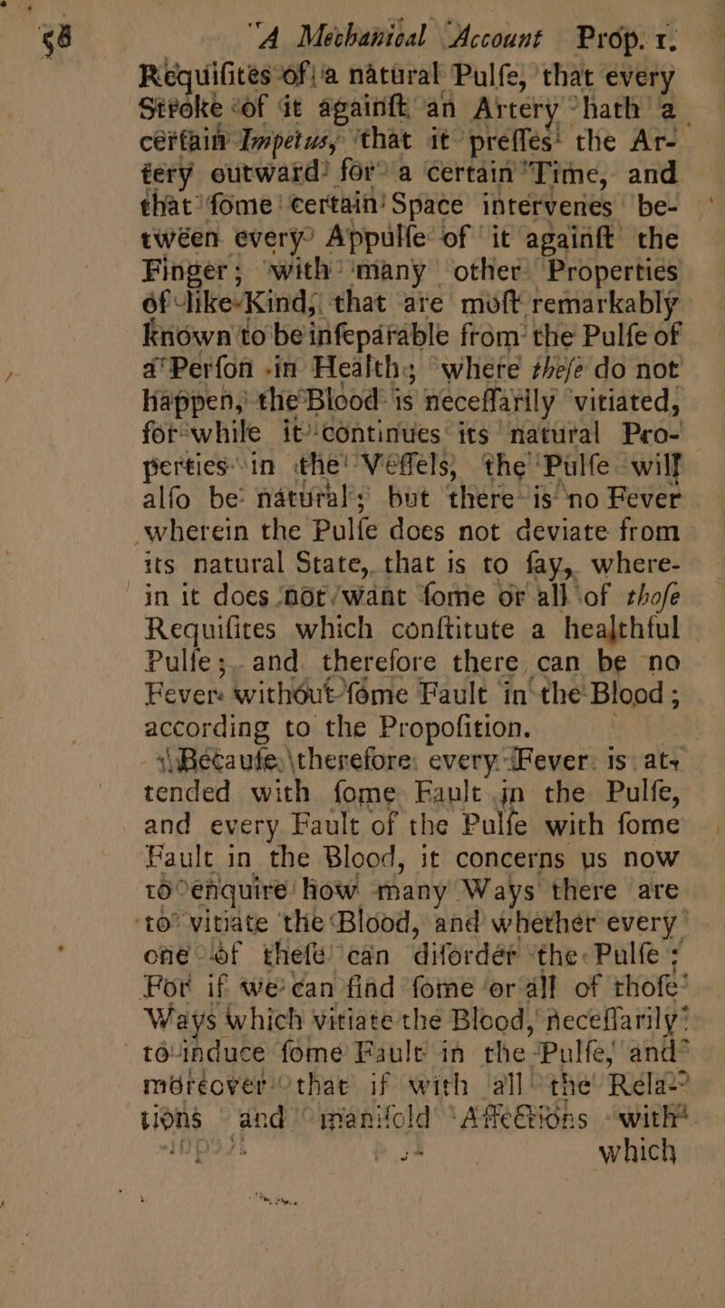 Requifites fà natural Pulfe, that every Stroke of dt againft an Artery “hath a. certain Impetus, that it preffes' the Ar- gery outward? fora certain Time, and that fome certain! Space intervenes be- - twéen every? Appulle of ‘it agaiüft the Finger; with ‘many other Properties of like-Kind;. that are moft remarkably Known to be infeparable from the Pulfe of i'Perfon -in Health; where thefe do not liappen, the'Blood- is neceffarily vitiated, for^while it continues its natural Pro- | pertiesin. the’ Veffels, the Pulfe wilT alfo be natural; but there-is no Fever its natural State, that is to fay, where- Requifites which conftitute a healthful Pulle;. and. therefore there can be no Fever: without fome Fault in the Blood ; act oiding to the Propofition. : 1 Becaufe. therefore: every. iFever: is. at« tended. with fome Fault jn the Pulfe, and every Fault of the Pulfe with fome Fault in the Blood, it concerns us now tO enquire: How many Ways there are one f thefeé' can dies dap the. Pulfe ; For if we can find fome ‘or all of thofe: Ways which vitiate the Blood, neceffarily* moreover “that if with all the Rela-? mn which