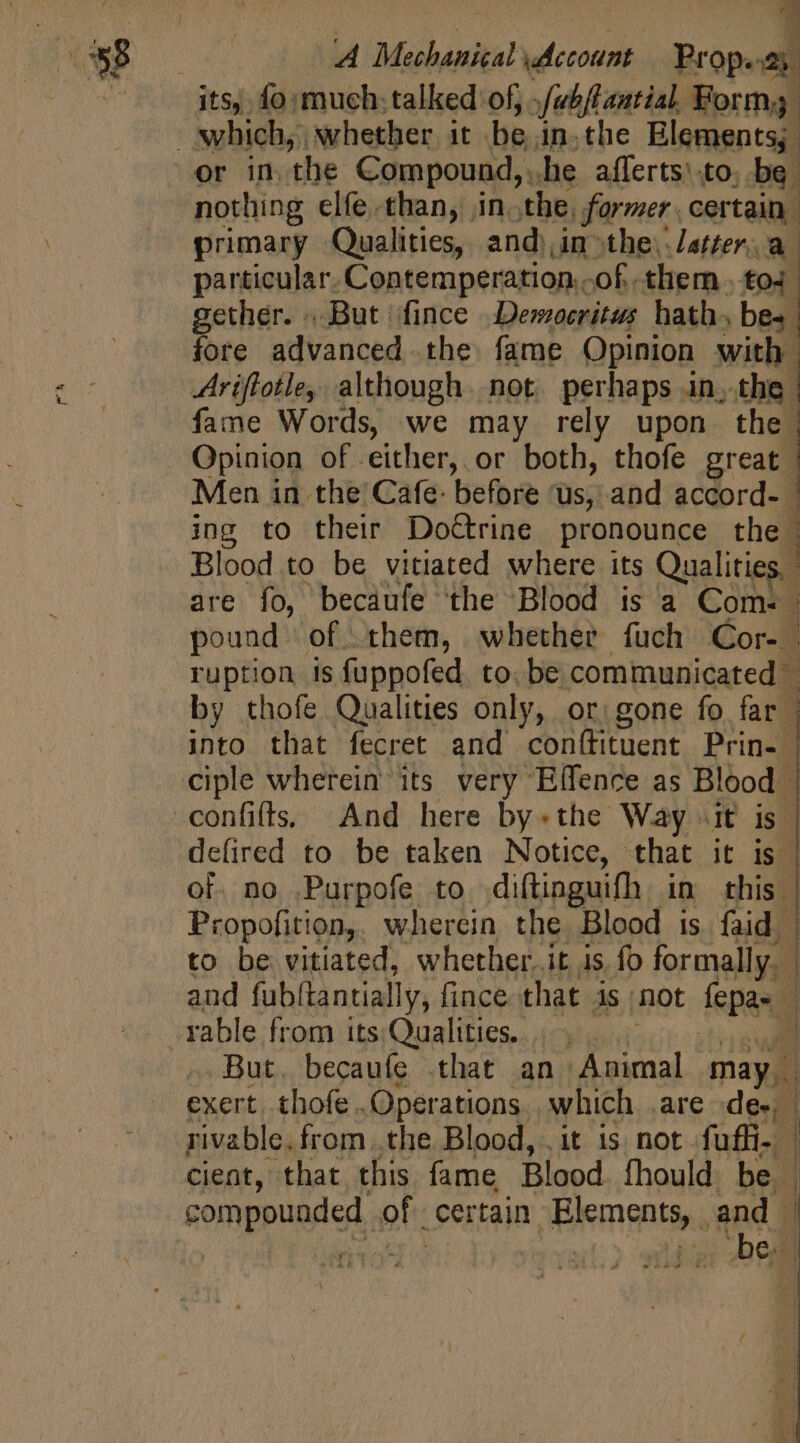 m primary Qualities, and),in-the).letter: a particular. Contemperation.. of them toi. gether. . But fince Democritus hath, bee fore advanced the fame Opinion with | Ariftotle, although. not. perhaps in, the | fame Words, we may rely upon the. Opinion of either, or both, thofe great. Men in the’ Cafe: before ‘us, and accord- ing to their DoGrine pronounce the Blood to be vitiated where its Qualities, ; are fo, becaufe the Blood is a Coms | pound of them, whether fuch Cor- | ruption is fuppofed to. be communicated” by thofe Qualities only, or gone fo far | into that fecret and conthituent Prin. | ciple wherein its very Effence as Blood | confiffS; And here by.the Way «it is | d T ex Macs D AMA C coe C MM Sirena defired to be taken Notice, that it is of no Purpofe to diftinguifh im this | Propofition,. wherein the Blood is faid | to be vitiated, whether.it is fo formally. | and fabltantially, fince that is) not (pan J rable from its.Qualities. |... ] . But. becaufe .that an Animal may. exert .thofe Operations | which are de. | rivable. from. the Blood, it is not fuffi-. | cient, that this. fame Blood. fhould be | compounded « of. certain. BM AMEN e à iz bel