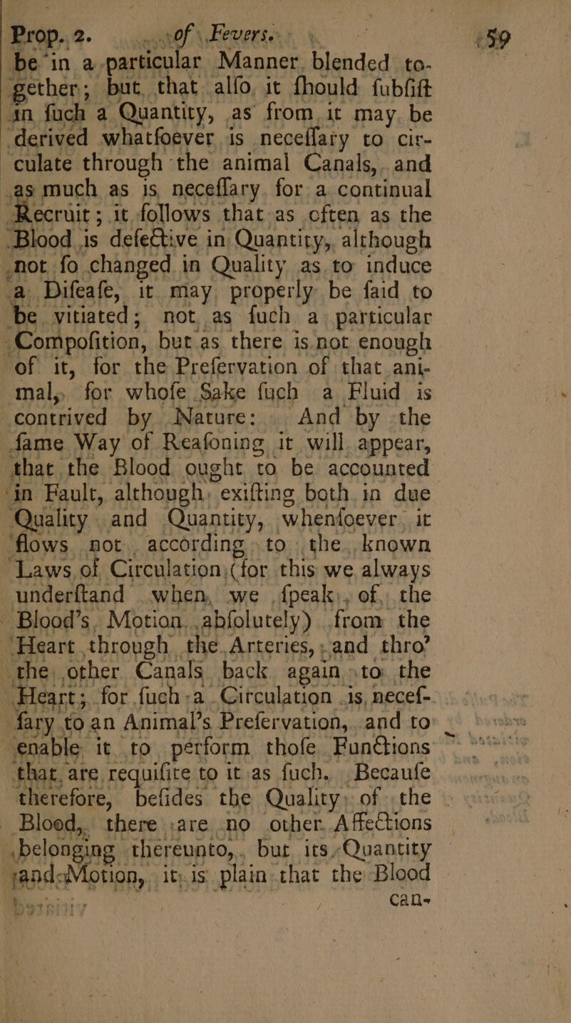 be'in a particular Manner, blended: to. gether; but, that alfo. it fhould fubíift 4n fuch a Quantity, as from it may be derived whatfoever is neceífary to cir- culate through the animal Canals, and as much as is neceffary. for a continual Recruit ; it follows that as often as the Blood is defective in Quantity, although not fo changed in Quality as to induce a Difeafe, it may properly be faid to be vitiated; not as fuch a. particular | “Compofition, but as there is not enough of it, for the Prefervation of that ani- ‘mal, for whofe Sake fuch a Fluid is contrived by Nature: . And by the fame Way of Reafoning it will. appear, ‘that the Blood ought to be accounted ‘in Fault, although. exiting both in due Quality and Quantity, whenfoever. it flows mot according to the. known Laws of Circulation (for this we always underftand when, we {peak), of, the - Blood’s. Motion. abfolutely) from the Heart through the. Arteries, and thro’ the other Canals back again. tO the 4 Heart; for fuch +a Circulation .is, necef-. ary to an Animals Prefervation, and to i enable. it to perform thofe Functions that, are requifite to it as fuch, Becaufe therefore, befides the Quality; of the » Blood, there .are no other Affections — .belongin -thereunto,. bur its,Quantity and Motch, ity is plain that the Blood Ss } CaQe