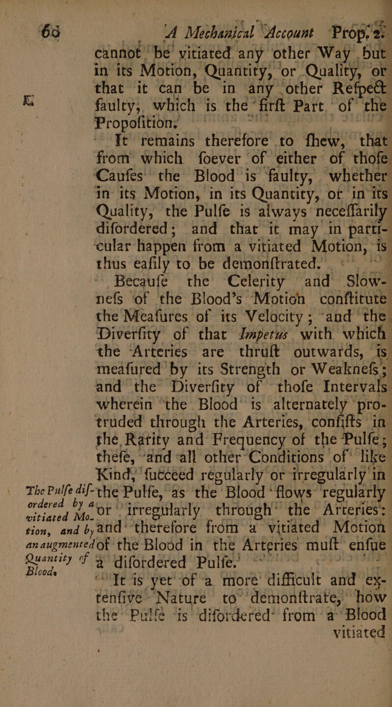 63 —. 4 Mechanical “Account Props 2: cannot be vitiated any other Way but. in its Motion, Quantity, or Quality, or : that it can be in any other Refpect Re .. faulty; which is the firft Part.‘ of the. ORC Uto, to is It remains therefore to fhew, that from which foever of either of thofe ‘Caufes the Blood is faulty, whether in its Motion, in its Quantity, ot in its Quality, the Pulfe is always neceffarily difordered; and that it may in parti- ‘cular happen from a vitiated Motion, is. thus eafily to be demonítrated. ': | ' . Becaufe the Celerity and Slow- mefs of the Blood's Motion conftitute the Meafures of its Velocity ; ‘and the. Diverfity of that Jmperus with which the Arteries are thruft outwards, is. meafured by its Strength or Weaknefs; and the Diverfity of thofe Intervals wherein “the Blood’ is alternately pro- truded through the Arteries, confifts in. the Rarity and Frequency of the Pulfe; thefe, ‘and ‘all other Conditions of' like | .. Kind, fucceed regularly or irregularly in The Pulfe dif-the Pulfe, as the Blood ‘flows regularly pi 1 “or irregularly through’ the Arteries: vitiate 0- . QTY er ave €w33 og ITA tion, and band’ therefore from a vitiated Motion anaugmented of the Blood in the Arteries mult enfue | dci T qguürdered'Pulje) «99090 239191909 code va stared ye tees pM T “Tt is yet of a more difficult and ex- tenfive Nature to^ demonftrate, how the’ Pille ‘is difordered* from a^ Blood | vitiated