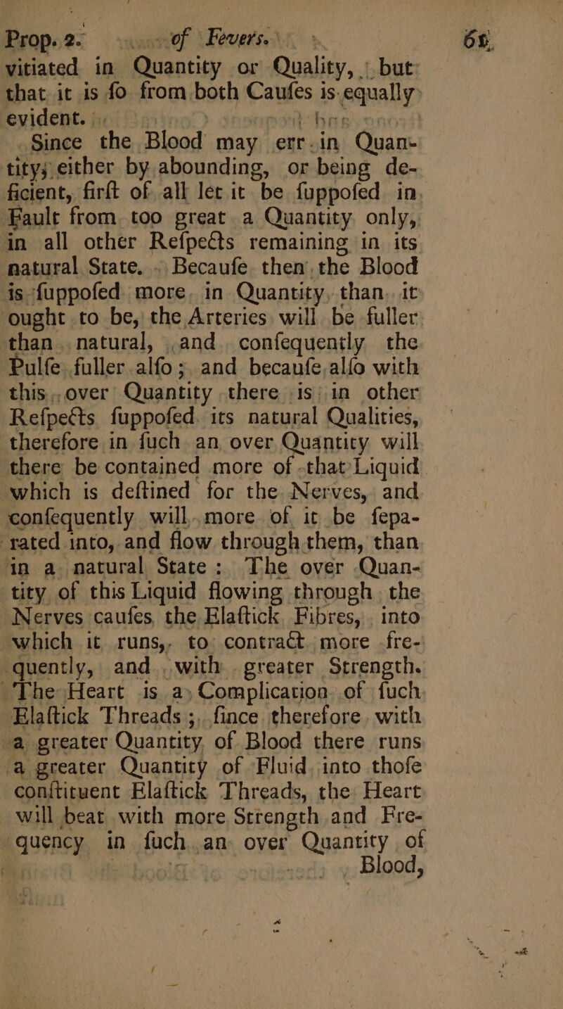 Prop.2. ef Fevers. - vitiated in Quantity or Quality, | but evident. . | pon Bng. on: Since the Blood may err.in Quan- tity either by abounding, or being de- ficient, firít of all let it. be fuppofed in Fault from. too great a Quantity. only, in all other Refpects remaining in its | is fuppofed more. in Quantity, than. it ‘ought to be, the Arteries will be fuller than. natural, ,and | confequently the Pulfe fuller alfo ; and becaufe.alío with this.over Quantity there (is | in other Refpects fuppofed. its natural Qualities, therefore in fuch an over Quantity will which is deftined for the. Nerves, and confequently will.more of it be fepa- in a natural State: The over Quan- tity of this Liquid flowing through. the Nerves caufes the Elaftick. Fibres, . into ‘The Heart is a) Complication. of fuch Elaftick Threads ;.. fince therefore. with a greater Quantity of Fluid, into thofe conítituent Elaftick Threads, the Heart will beat with more Strength and Fre- ‘guency in fuch an. over Quantity of | Mie iboolf . Blood, 5x