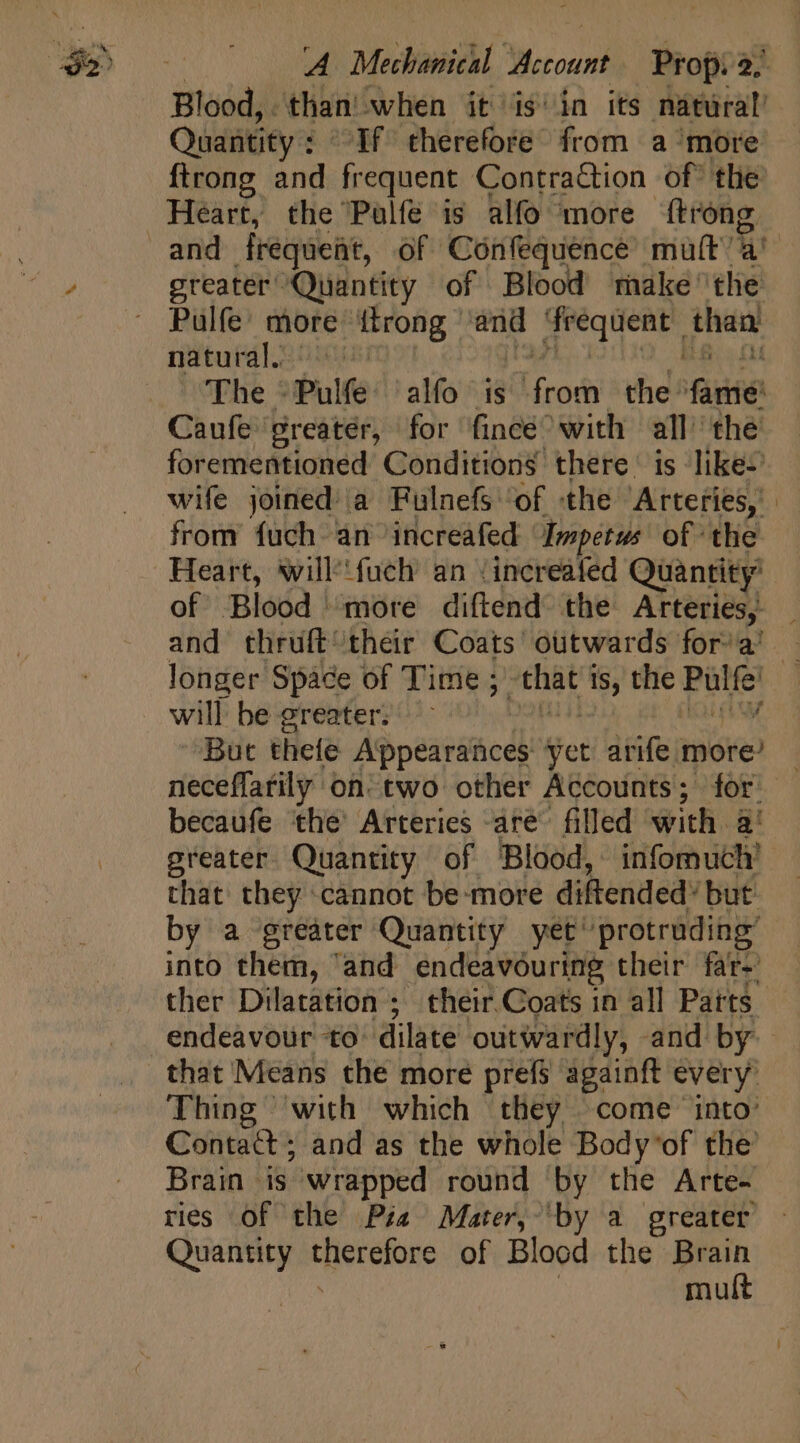 A Mechanical D Prop 34 Blood, . than when it is'in its natural’ Quantity : Tf therefore from a ‘more {trong and frequent Contraction of the Heart, the Pulfé is alfo more ‘{trong greater Quantity of Blood make ‘the Pulfe’ more {trong vis frequent than. natural. mB 4 fl The - Pulte alfo is Mico the fairies Caufe greater, for fincé^ with all the forementioned Conditions there is like- wife joined: a Fulnefs 'of «the Arteries, ' | from fuch an increafed Impetus of the Heart, will'fuch an /increafed Quantity’ of Blood more diftend the Arteries, and thruft their Coats outwards fora’ - longer Space of Time ; | pee is, the Pore) will be greater: But thefe Appearances tet arife more’ neceffatily on’ two other Accounts; for. becaufe the’ Arteries are filled with. a! greater. Quantity of Blood, infomuch’ that they cannot be-more diftended: but by a greater Quantity yet’ protruding’ into them, “and endeavouring their far- ther Dilatation ; their.Coats in all Parts endeavour to dilate outwardly, and by: that Means the more prefs againft every Thing with which they come into: Contact ; and as the whole Body’of the’ Brain ds wrapped round by the Arte- ries of the Pia Mater, by a greater Quantity ivt eode of Blood the Brain mult