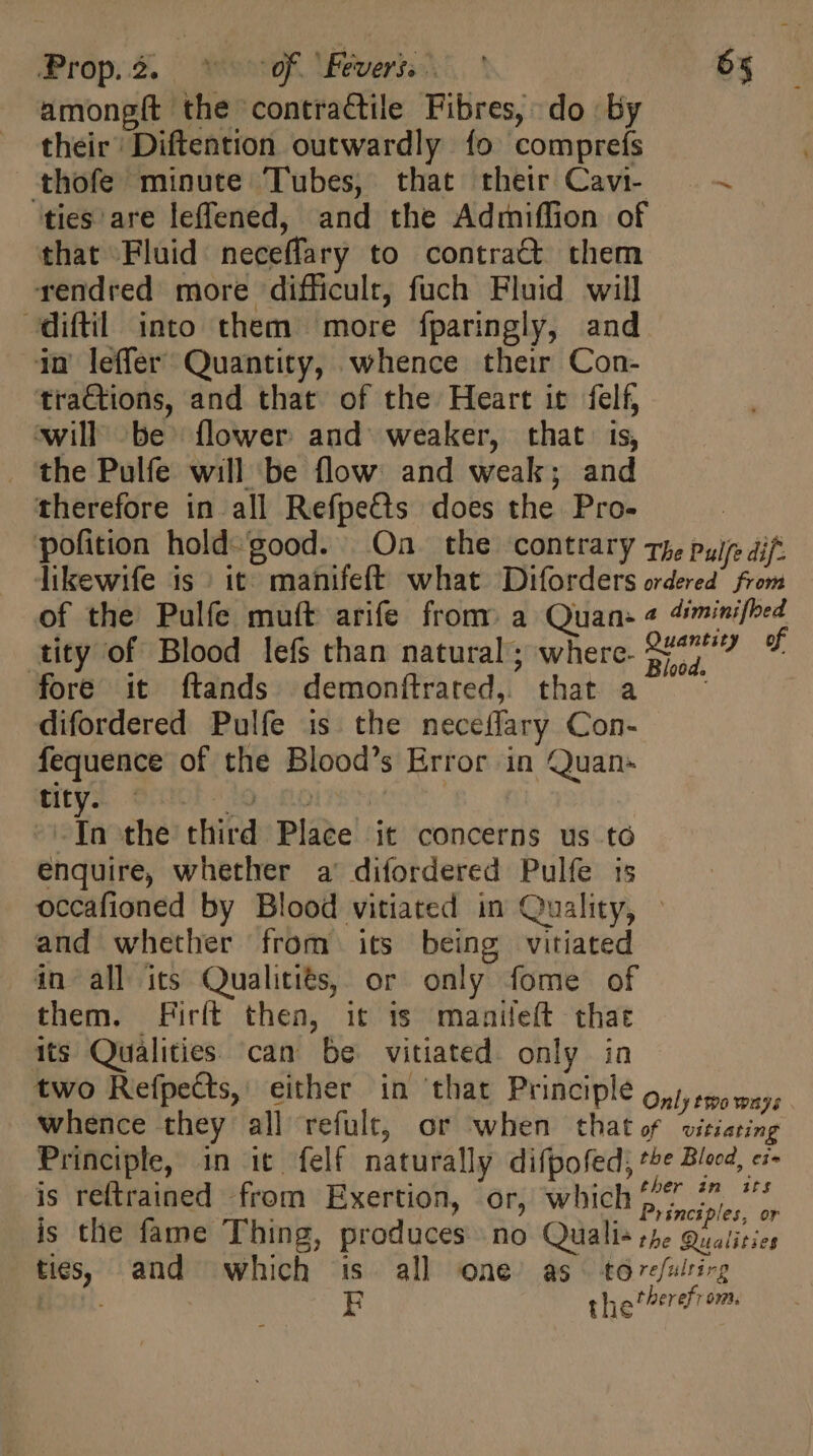 amongít the contractile Fibres, do By their’ Diftention outwardly {fo comprefs thofe minute Tubes, that their Cavi- - ties are leffened, and the Admiffion of that Fluid neceffary to contra&amp; them rendred more difficult, fuch Fluid will —diftil into them more fparingly, and in leffer Quantity, whence their Con- tractions, and that of the Heart it. felf, will be flower and weaker, that is, the Pulfe will be flow and weak; and therefore in all Refpects does the Pro- | pofition hold-good. Oa the contrary ry, puis dif: likewife 1s it) manifeft what Diforders ordered’ from of the Pulfe muft arife from: a Quan: « 4iminifbed tity of Blood lefs than natural; where. 2207/9 f fore it ftands demonftrated, that À difordered Pulfe is the neceflary Con- fequence of the Blood's Error in Quan- Utd ent oio.n6 : -In the third Place it concerns us to enquire, whether a diíordered Pulfe ts occafioned by Blood vitiated in Quality, and whether from its being vitiated in all its Qualitiés, or only fome of them. Firft then, it is maaileft that its Qualities can be vitiated only in two Refpetts, either in that Principle on), spo ways whence they all refult, or when that of vitiating Principle, in it felf naturally difpofed, te Blood, ex is reftrained from Exertion, or, which z^ 77 '' : ; ples, or is the fame Thing, produces no Quali« the Qualities ties, and which is. all one as t6refulrirg | E the therefrom.