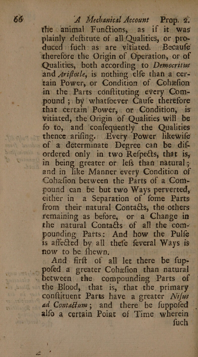 the animal Fun@tions, as if it was plainly deftitute of all.Qualities, or pro- duced fuch> as are vitiated. Becaufe Qualities, both according to Democritus and Ariffotle, is nothing elfe than a cer- | tain Power, or Condition of Cohzfion in the. Parts conftituting every Com- pound ;; by whatfoever Caufe therefore that certain Power,. or Condition, is vitiated, the Origin of Qualities will be fo to, and ‘confequently the Qualities thence arifing.. Every. Power likewife | ordered only in two Refpects, that is, in being greater or lefs than natural and in like Manner every Condition of Cohelion between the Parts of a Com- pound can be but two Ways perverted, either in a Separation of fome Parts from their natural Contacts, the others remaining as before, or a Change in the natural Conta&amp;s of all the com- pounding Parts: And how the Pulíe is affected by all thefe feveral Ways is now to be fhewn. : And. firít of all let there be fup- the Blood, that is, that the. primary confütuent Parts have a greater Ni/us ad Contatium; and there be fuppofed | fuch
