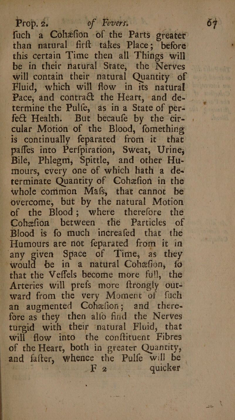 füch a Cohzfion of the Parts greater than natural firft tákes Place; before this certain Time then all Things will be in their natural State, the Nerves will contain their natural Quantity of Fluid, which will flow in its natural Pace, and contra&amp; the Heart, and de- termine the Pulfe, as in a State of per- cular Motion of the Blood, fomething is continually feparated from it that . paffes into Perfpiration, Sweat, Urine; Bile, Phlegm, Spittle, and other Hu- mours, every one of which hath a de- terminate Quantity of Cohefion in the whole common Mafs, that cannot be overcome, but by the natural Motion . of the Blood; where therefore the Cohzfion between tlie Particles of Blood is fo much increafed that the Humours are not feparated from it in . any given Space of Time, as they ould be in a natural Cohefion, fo that the Veffels become more full, the - Arteries will prefs more ftrongly out- ward from the very Moment of fuch an augmented Cohzíon; and there- turgid with their natural Fluid, that will flow into the conftituent Fibres of the Heart, both in greater Quantity, wR Bee: quicker