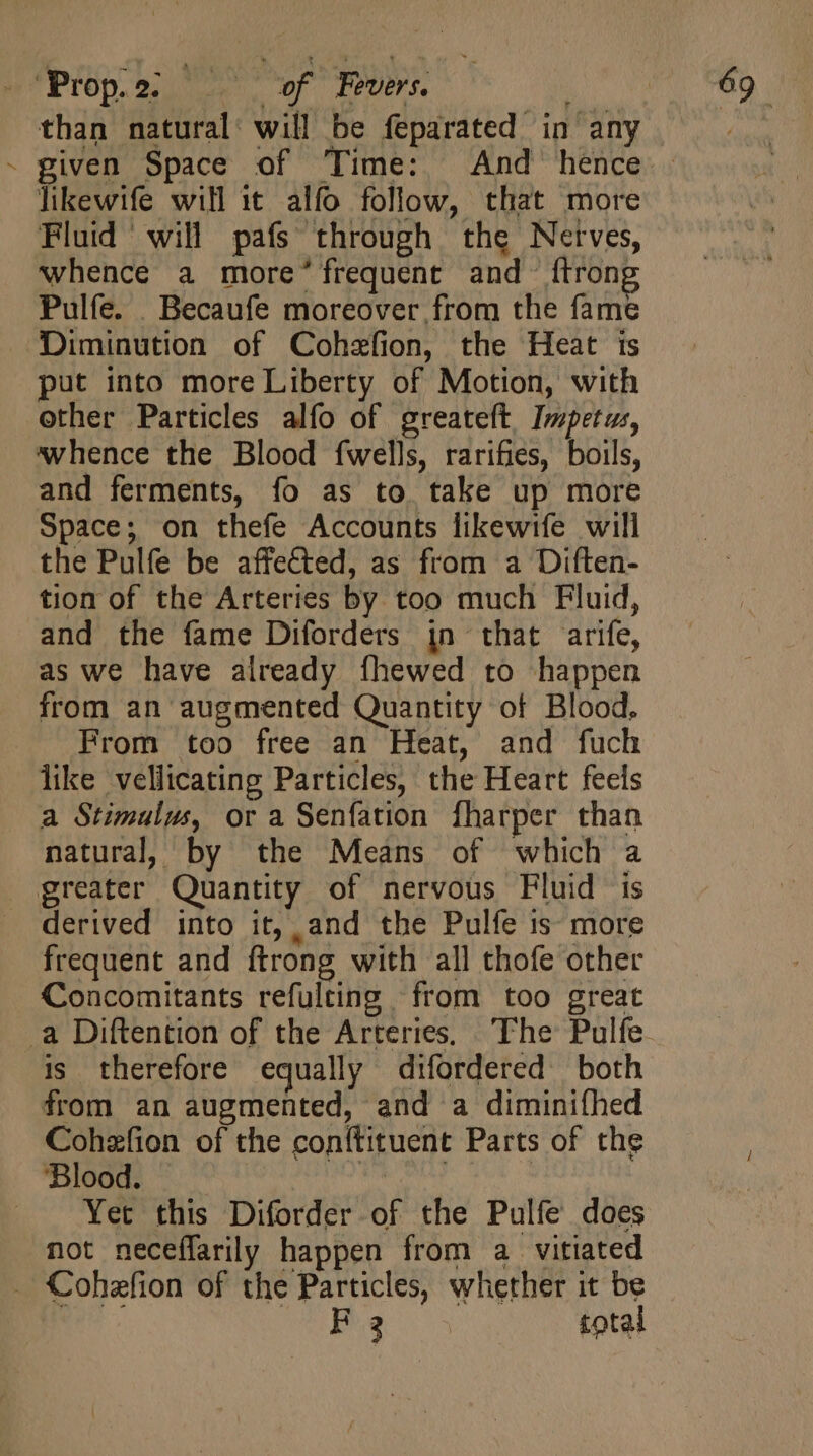 / given Space of Time: And hence likewife will it alfo follow, that more Fluid will pafs through the Nerves, whence a more’ frequent and {trong Pulfe. _ Becaufe moreover from the fame Diminution of Cohefion, the Heat is put into more Liberty of Motion, with other Particles alfo of greateft Impetus, whence the Blood fwells, rarifies, boils, and ferments, fo as to take up more Space; on thefe Accounts likewife will the Pulfe be affected, as from a Diften- tion of the Arteries by too much Fluid, and the fame Diforders in that arife, as we have already fhewed to happen from an augmented Quantity of Blood. From too free an Heat, and fuch like vellicating Particles, the Heart feels a Stimulus, or a Senfation fharper than natural, by the Means of which a derived into it, and the Pulfe is more frequent and ftrong with all thofe other Concomitants refulting from too great is therefore equally difordered both from an augmented, and a diminifhed Cohzfion of the conftituent Parts of the Blood. | | | Yet this Diforder of the Pulfe does not neceffarily happen from a vitiated F3 total
