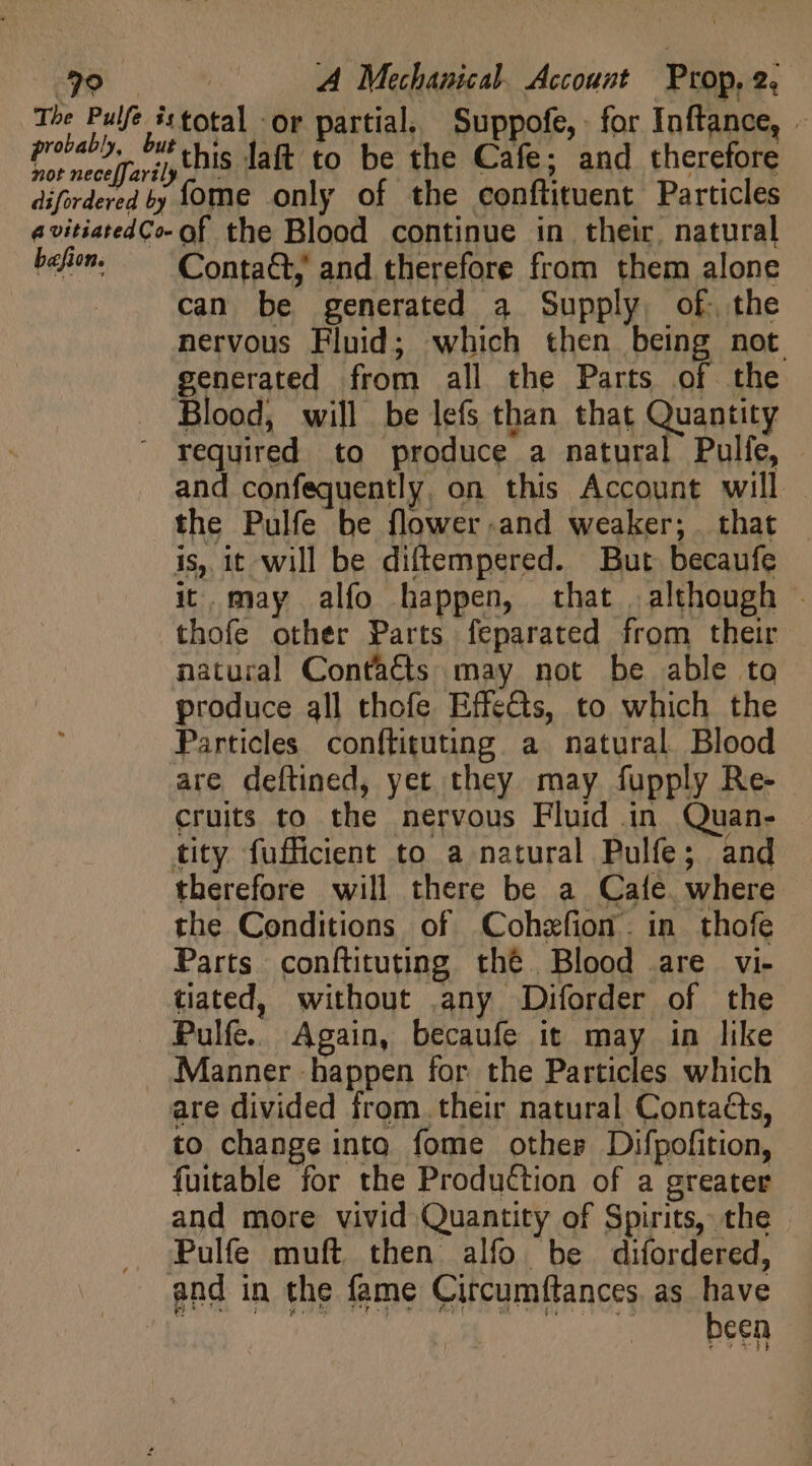 The Pulfe istotal or partial. Suppofe, for Inftance, - reda his laft 45 be the Cafe: and therefore difordered by Íome only of the conftituent Particles avitiatedCo- of the Blood continue in their. natural ba. ^ Contatty and therefore from them alone can be generated a Supply, of. the nervous Fluid; which then being not generated from all the Parts of the Blood, will be lefs than that Quantity ^ required to produce a natural Pulfe, and confequently. on this Account will. the Pulfe be flower.and weaker; that is, it will be diftempered. But becaufe it.may alfo happen, that although - thofe other Parts feparated from their natural Contaéts may not be able to produce all thofe Effects, to which the Particles conftituting a natural. Blood are deftined, yet they may fupply Re- cruits to the nervous Fluid in Quan- tity fufficient to a natural Pulfe; and therefore will there be a Cafe. where the Conditions of Cohzfion. in thofe Parts. conftituting thé Blood are vi- tiated, without .any Diforder of the Pulfe. Again, becaufe it may in like . .Manner happen for the Particles which are divided from their natural Contacts, to change into fome other Difpofition, fuitable for the Production of a greater and more vivid Quantity of Spirits, the . j;Pulfe muft then alfo be difordered, and in the fame Circumftances, as have I mE