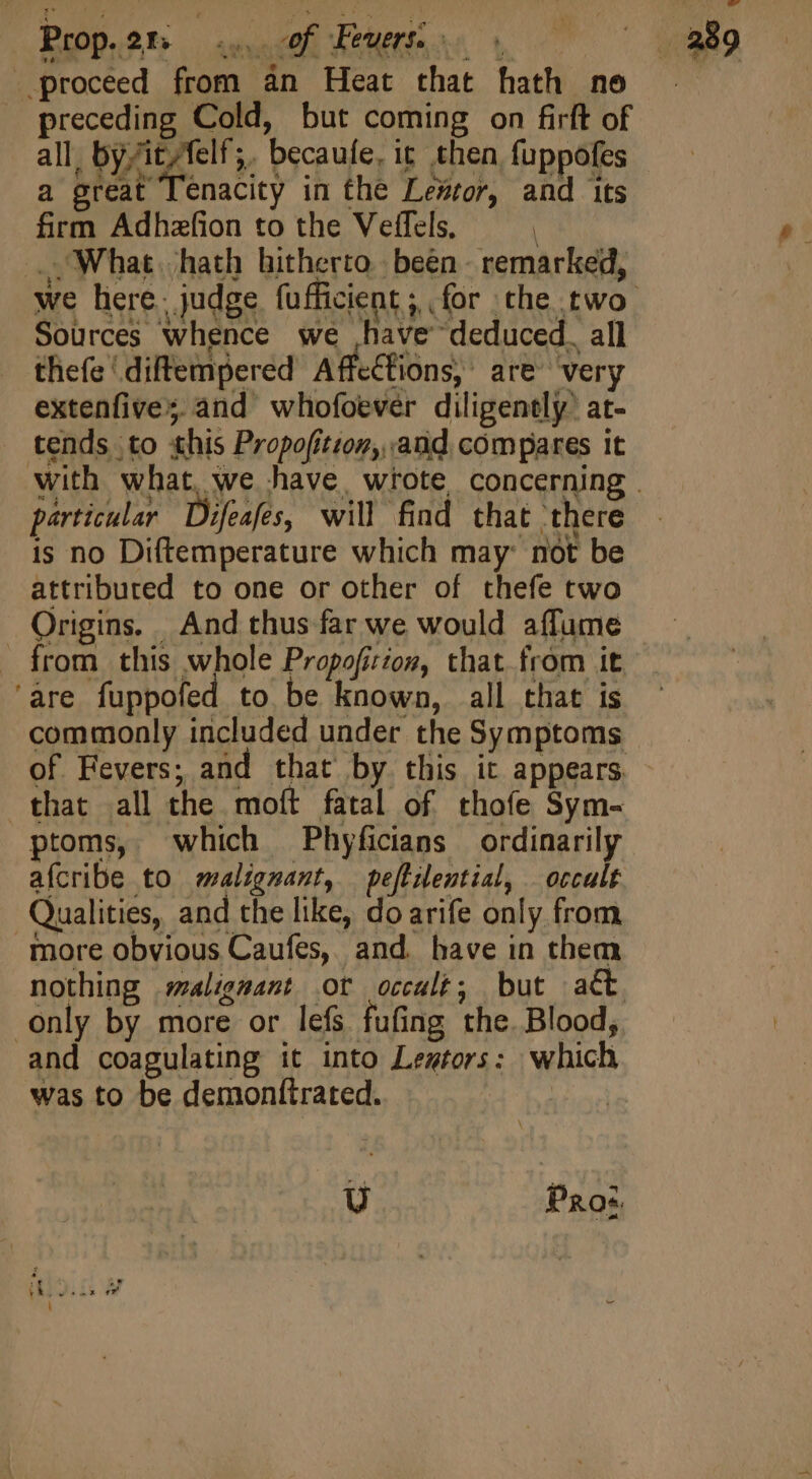 firm Adhzfion to the Veffels, i : , What. hath hitherto. been - remarked, we here. judge fufficient; for the two Sources whence we have deduced. all thefe ‘ diftempered Affections, are very extenfive; and whofoever diligently at- tends to this Propofitzon,, and compares it with what, we have, wrote concerning . particular Difeafes, will find that there is no Diftemperature which may: not be attriburced to one or other of thefe two Origins. And thus far we would affume from this whole Propoficton, that from it ‘are fuppofed to be known, all that is commonly included under the Symptoms of Fevers; and that by this it appears - that all the moft fatal of thofe Sym- ptoms, which Phyficians ordinarily afcribe to malignant, peftiential, | occult Qualities, and the like, do arife only from more obvious Caufes, and. have in them nothing malignant ot occult; but act only by more or lefs fufing the. Blood, and coagulating it into Leztors: which was to be demonttrated. Lev U Pros.