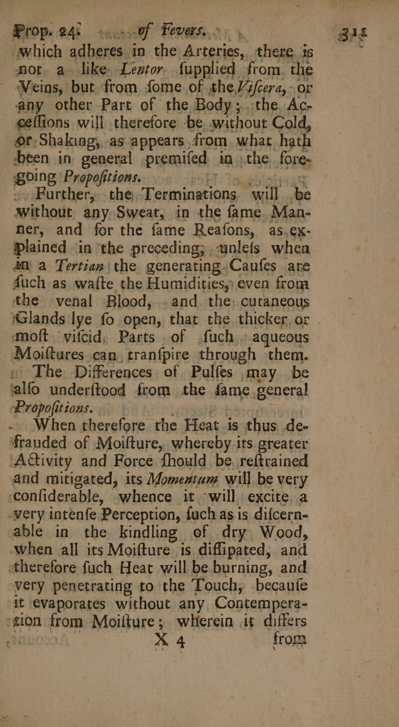 which adheres in the Arteries, there is | d] Veins, but from. fome of the Vifcera, - or any other Part of the Body ;.. the. Ac- «elfions will therefore -be without Cold, of Shaking, as appears from. what hath been in general premifed in the. fore- going Propofitions. HT tor Further, the; Terminations will ,be without any Sweat, in the fame Man- ner, and for the fame Reafons, as.ex- plained in the preceding; ,-unlefs when 4n a Tertian the generating. Caufes are fuch as wafte the Humidities, even from the venal Blood, . and the, cutaneous moft 'vifcid. Parts of .fuch.. aqueous Moiftures can, tranfpire through them. » The Differences of Pulfes may be ‘alfo underftood from the fame general Propofitions. | T XT ah teens When therefore the Heat is thus .de- frauded of Moifture, whereby its greater Activity and Force fhould be. reftrained and mitigated, its Momentum will be very ‘confiderable, whence it will. excite, a _-very intenfe Perception, fuch as is difcern- able in the kindling of dry Wood, when all its Moifture is diffipated, and :therefore fuch Heat will be burning, and very penetrating to the Touch, becaufe it evaporates without any Contempera- gion from Moilture; wherein it differs NiuA |. — X4 from