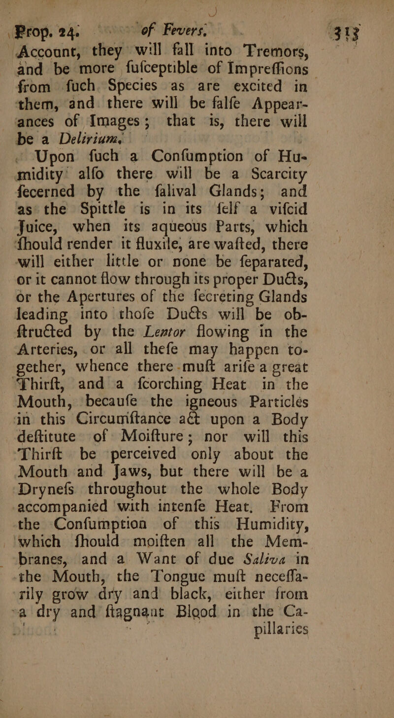 | ; d from fuch Species as are excited in them, and there will be falfe Appear- be a Delirium, | -. Upon fuch a Confumption of Hu- midity' alfo there will be a Scarcity fecerned by the falival Glands; and as the Spittle is in its felf a vifcid juice, when its aqueous Parts, which fhould render it fluxile, are wafted, there will either little or none be feparated, or it cannot flow through its proper Du@s, or the Apertures of the fecreting Glands leading into thofe Ducts will be ob- Arteries, or all thefe may happen to- gether, whence there-muft arife a great Mouth, becaufe the igneous Particles deftitute of Moifture; nor will this Thirft be perceived only about the Mouth and Jaws, but there will be a Drynefs throughout the whole Body accompanied with intenfe Heat, From the Confumption of this Humidity, branes, and a Want of due Saliva in the Mouth, the Tongue mult neceffa- rly grow dry and black, either from pillaries