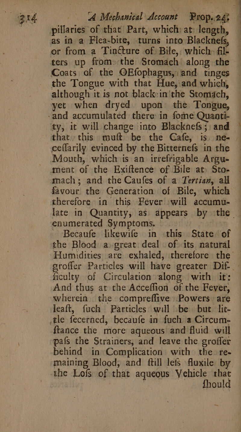 pillaries of that Part, which: at: length, as in a Flea-bite, turns into Blacknefs, Coats of the OEfophagus, and tinges the Tongue with that Hue, and which, although it is not black:in'the Stomach, yet when dryed upon the Tongue, that.this muft be the Cafe, is. ne- ce(farily evinced by the Bitternefs in the Mouth, which is an irrefrigable Argu- mach; and the Caufes of a Tertian, all enumerated Symptoms. — . Becaufe likewife in this State. of the Blood a.great deal of its natural ficulty of Circulation along with it: wherein. the compreflive Powers are leaft, fuch Particles will be but lit- ftance the more aqueous and fluid will pafs the Strainers, and leave the groffer behind in Complication with the re- maining Blood, and ftill lefs fluxile by the Lofs of that aqueous Vehicle that | | |»... fhould &gt; By ~