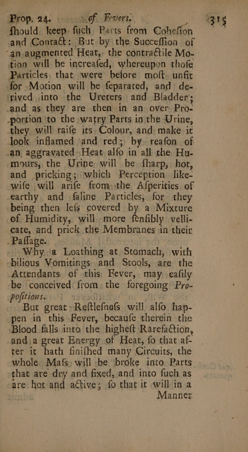 fhould keep. fuch Parts from Cohefion and Contact: But by the Succeffion of ‘an.augmented Heat, the contractile Mo- tion will be increafed, whereupon thofe Particles. that were before moft. unfit rived into the Ureters and Bladder; -and as they are then in an over Pro- portion to the watry Parts in the Urine, they. will raife its. Colour, and: make it . look inflamed and red; by. reafon of an aggravated Heat alfo in all the Hu- mours, the Urine will be fharp, hot, and pricking; which Perception like- wife will arife from..the Afperities of earthy and faline Particles, for they being then le(s covered by a Mixture of Humidity, will more fenbly: velli- cate, and prick the Membranes in their Paffage. j | c Why.a Loathing at Stomach, with -bilious Vomitings. and Stools, are the Attendants. of this; Fever, may. eafily be conceived from the foregoing Pro- pofitionse | 139300115 abi But great: Reftlefnefs will alfo hap- pen in this Fever, becaufe therein the Blood falls into the higheft Rarefaction, -and;a great Energy of Heat, fo that af- ter it hath finifhed many Circuits, the whole Mafs. will -be broke into Parts that are dry and fixed, and into fuch as are hot and active; fo that it will in a | | | Manner