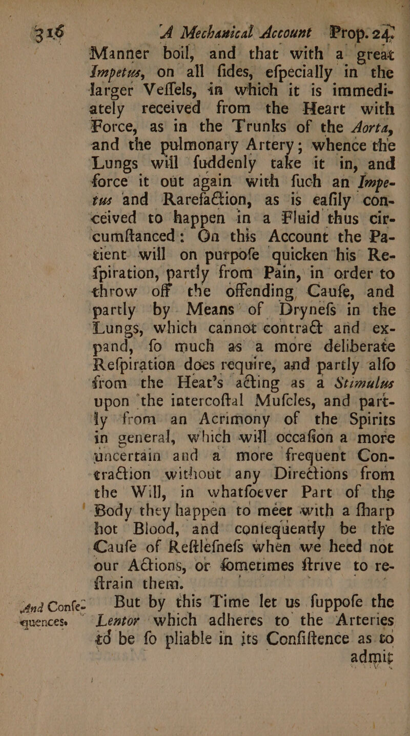 And Confe- “QUCNCESe Manner boil, and that with a great Impetus, on all fides, efpecially in the Jarger Veffels, in which it is immedi- ately received from the Heart with Force, as in the Trunks of the Aorta, and the pulmonary Artery; whence the Lungs will fuddenly take it in, and force it out again with fuch an Impe- tus and RarefaCtion, as is eafily con- ceived to happen in a Fluid thus cir- cumftanced: On this Account the Pa- tient will on purpofe quicken ‘his Re- {piration, partly from Pain, in order to throw off the offending, Caufe, and partly by. Means’ of Drynefs in the Lungs, which cannot contract and ex- pand, fo much as a more deliberate Refpiration does require, and partly alfo - from the Heat's a@ting as a Stimalus upon the iatercoftal Mufcles, and part- ly from an Acrimony of the Spirits in general, which will occafion a more uncertain and a more frequent Con- traction without any Directions from the Will, in whatfoever Part of the Body they happea to meet with a fharp hot Blood, and contequently be the Caufe of Reftlefnefs when we heed not our Actions, or fometimes ftrive to re- fteaipechens, watt bates v | But by this Time let us fuppofe the Lentor which adheres to the Arteries td be fo pliable in its Confiftence as to fie ads | admit
