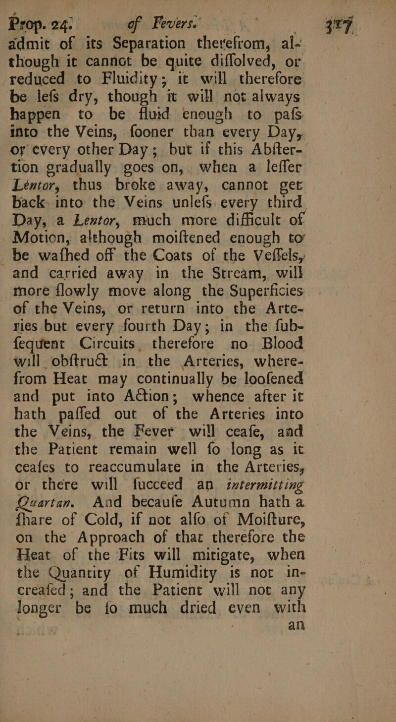 admit of its Separation therefrom, al- though it cannot be quite diffolved, or be lefs dry, though it will not always happen to be fluid enough to pafs into the Veins, fooner than every Day, tion gradually goes on,. when a leffer Léentor, thus broke away, cannot get - Motion, although moiftened enough to . be wafhed off the Coats of the Veffels, and carried away in the Stream, will more flowly move along the Superficies of the Veins, or return into the Arte- ries but every fourth Day; in the fub- fequent Circuits, therefore no Blood will obftru&amp; in the Arteries, where- from Heat may continually be loofened and put into Action; whence after it hath paffed out of the Arteries into the Veins, the Fever will ceafe, aad the Patient remain well fo long as it ceafes to reaccumulate in the Arteries, or there will fucceed an intermitting Quartan. Aad becaufe Autumn hatha fhare of Cold, if not alfo of Moifture, on the Approach of thar therefore the Heat of the Fits will mitigate, when the Quantity of Humidity is not in- creafed; and the Patient will not any longer be fo much dried even with | an