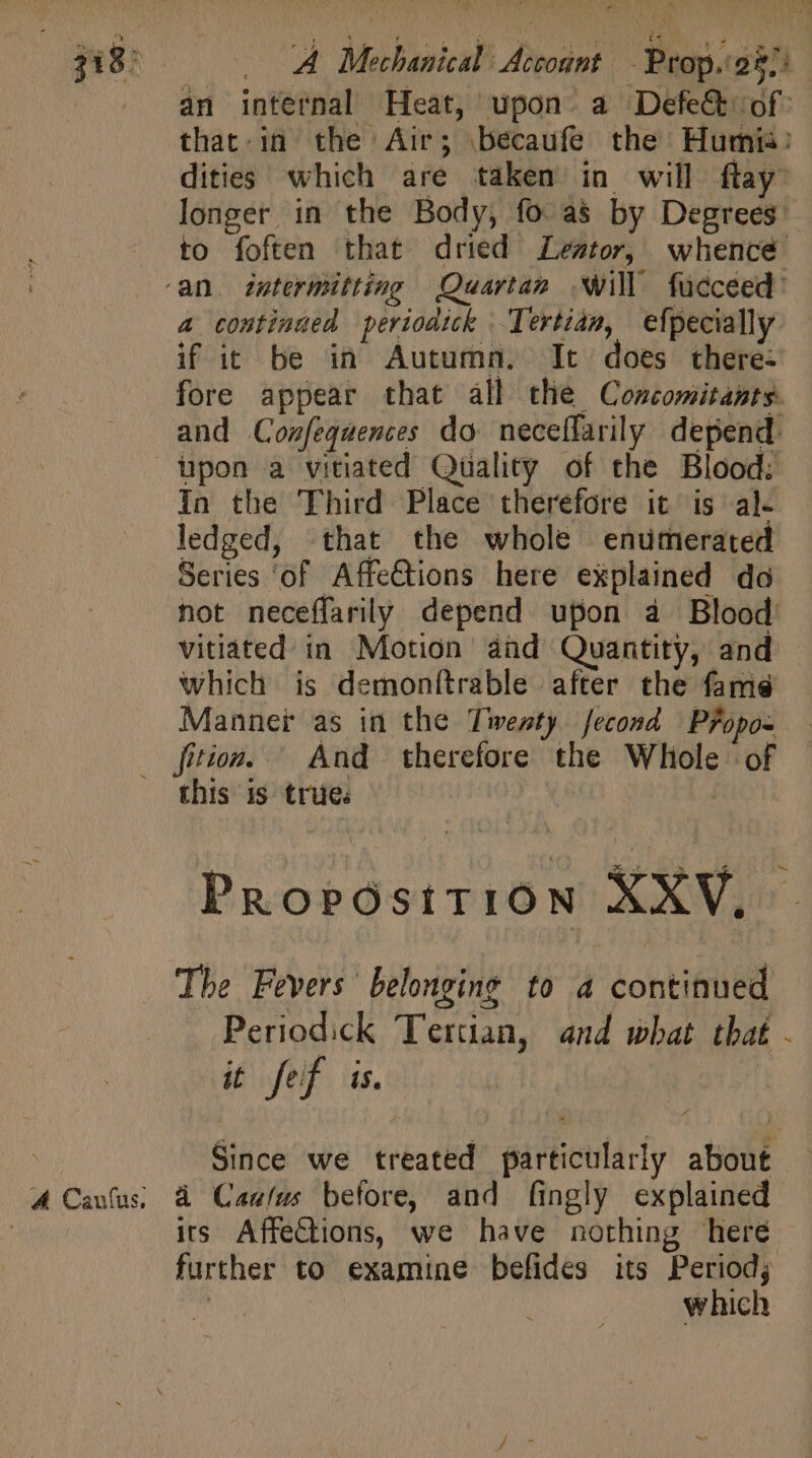 - FO ay Li AE No aer TUM i i mu o] 318: . A Mechanical Account - Prop.o87i.- an internal Heat, upon. a Defect of: that-in the Air; becaufe the Humii: dities which are taken in will ftay longer in the Body, fo as by Degrees: to foften that dried Leto, whence ‘an. intermitting Quartan will fücceed: 4 continued periodick Tertian, efpecially — if it be in Autumn. It does there- fore appear that all tlie Comcomitants. and Confeqaences do neceffarily depend upon a vitiated Quality of the Blood: In the Third Place therefore it is al- ledged, that the whole enumerated Series ‘of Affe&amp;ions here explained da not neceffarily depend upon à Blood vitiated in Motion and Quantity, and which is demonftrable after the famed Manner as in the Twenty fecond Pfopos ition. And therefore the Whole of this is trues | Propostti0on XXV, |. The Fevers ' belonging to a continued Periodick Tertian, and what that - it fef is. | Since we treated particularly about A Caufus; à Caalus before, and fingly explained | irs Affections, we have norhing here further to examine befides its Period; QA which