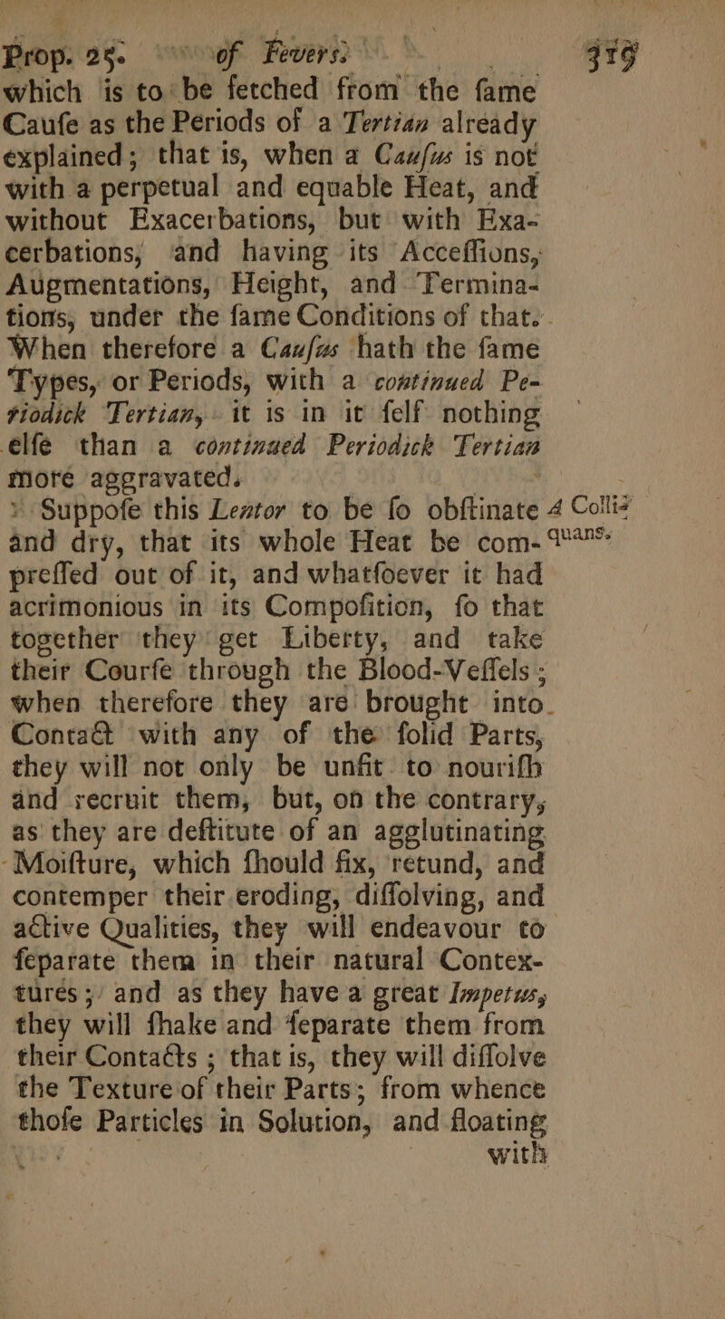 which is to: be fetched from the fame Caufe as the Periods of a Tertia) already explained; that is, when a Cau/ws is not with a perpetual and equable Heat, and without Exacerbations, but with Exa- Augmentations, Height, and lermina- When therefore a Caufus hath the fame Types, or Periods, with a continued Pe- tiodick Tertiam, it is in it felf nothing elfe than a continued Periodich Tertian mote aggravated. preffed out of it, and whatfoever it had acrimonious in its Compofition, fo that together they get Liberty, and take their Courfe through the Blood-Veffels ; Conta&amp; with any of the folid Parts, they will not only be unfit. to nourifh and recruit them, but, of the contrary, as they are deftitute of an agglutinating -Moifture, which fhould fix, retund, and contemper their.eroding, diffolving, and active Qualities, they will endeavour to feparate them in their natural Contex- tures; and as they have a great Impetus, they will fhake and feparate them from their Contacts ; that is, they will diffolve the Texture of their Parts; from whence thofe Particles in Solution, and floating Ye with