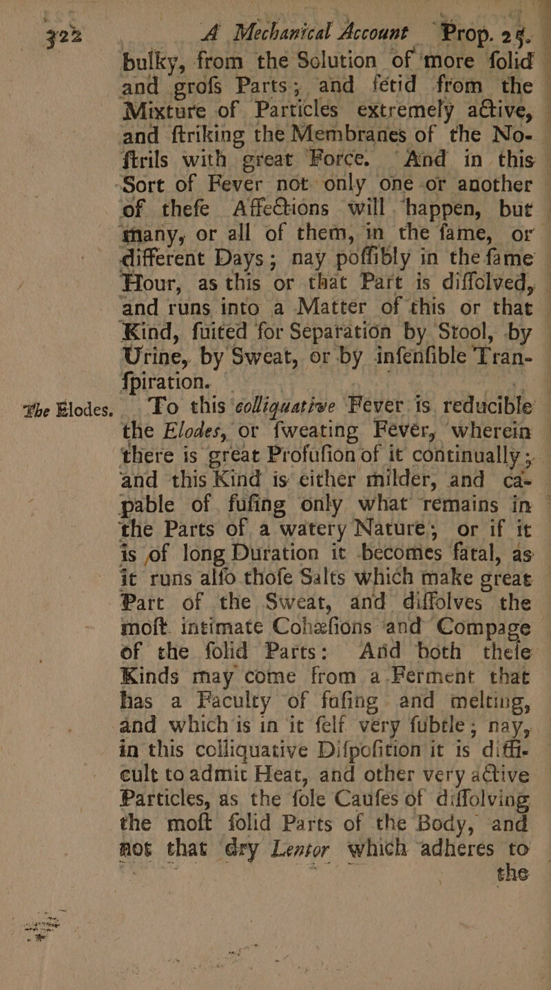 | bulky, from the Solution of ‘more folid | and grofs Parts; and fétid from the | Mixture of Particles extremely a&amp;ive, | and ftriking the Membranes of the No- - ftrils with great Force. ^ And in this Sort of Fever not only one or another of thefe Affections will ‘happen, but | Many, or all of them, in the fame, or different Days; nay poffibly in the fame Hour, as this or that Part is diffolved, | and runs into a Matter of this or that - Kind, fuited for Separation by Stool, by . Urine, by Sweat, or by infenfible Tran- - fpiration. © | ND. MOS the Blodes. Fo this eolliguat;ve Fever is. reducible the Elodes, or fweating Fever, wherein | there is great Profufion of it continually ;. - and this Kind is either milder, and ca- pable of. fufing only what remains in the Parts of a watery Nature, or if it is of long Duration it becomes fatal, as it runs alfo thofe Salts which make great Part of the Sweat, and diffolves the moft. intimate Cohafions and Compage of the folid Parts: Arid both thele Kinds may come from a-Ferment that has a Faculty of fafing and melting, and whichis in it felf very fubtle; nay, - in this colliquative Difpofition it is diffi. - eult toadmit Heat, and other very active Particles, as the fole Caufes of diffolving the moft folid Parts of the Body, and mot that dry Lez; which adheres to | y riu A SMS the