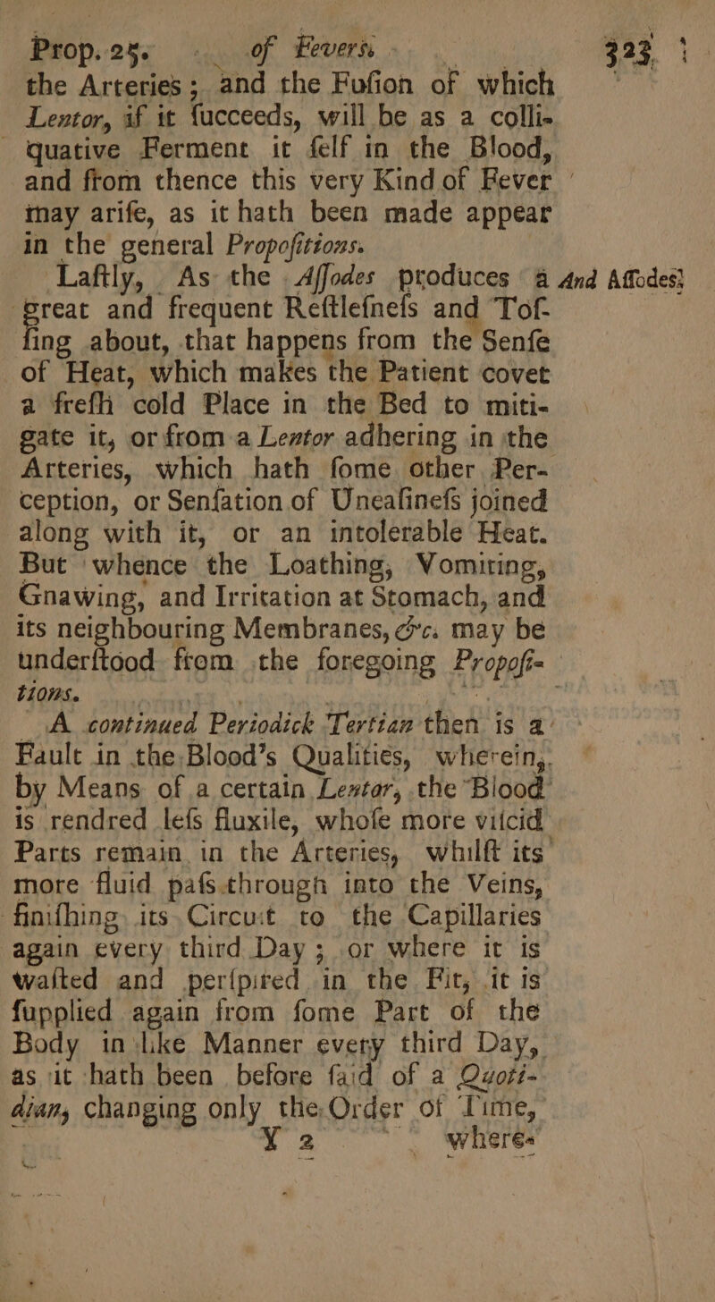 the Arteries; and the Fufion of which — ^ Lentor, if it fucceeds, will be as a colli- Qquative Ferment it felf in the Blood, and from thence this very Kind of Rever - may arife, as it hath been made appear in the general Propofitious. — Laflly, As the Affodes produces à And Affodes} Eur and frequent Reftlefnefs and Tof- fing about, that happens from the Senfe of Heat, which makes the Patient covet a frefh cold Place in the Bed to miti- gate it, or from a Leztor adhering in the Arteries, which hath fome other Per- ception, or Senfation of Uneafinefs joined along with it, or an intolerable Heat. But whence the Loathing, Vomiting, Gnawing, and Irritation at Stomach, and its neighbouring Membranes, oc. may be underítood from the foregoing Propofi- tions. MT | T lag! audet A continued Periodick Tertiam then is a Fault in the Blood’s Qualities, wherein,. by Means of a certain estar, the Blood is rendred lefs fluxile, whofe more viicid Parts remain in the Arteries, whilft its more fluid pafs.through into the Veins, fimíhing. its. Circuit to the Capillaries again every third Day; or where it is waíted and per{pired in the Fit, it is fupplied again from fome Part of the Body in:like Manner every third Day, as it hath been before faid of a Qaori- diam, changing only the Order of Time, i be Ya . wheres’ S |