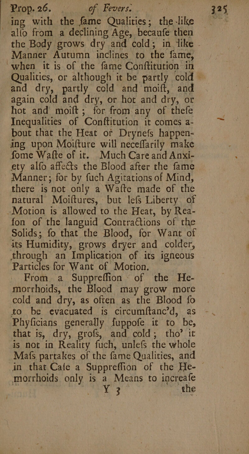 ing with the fame Qualities; the like . alio from a declining Age, becaufe then Manner Autumn inclines to the fame, when it is of the fame Conftitution in and dry, partly cold and moift, and again cold and dry, or hot and dry, or hot and moiít ; for from any of thefe Inequalities of Conftitution it comes a- bout that the Heat of Drynefs happen- ing upon Moifture will neceffarily make fome Wafte of it. Much Care and Anxi- ety alfo affects the Blood after the fame Manner; for by fuch Agitations of Mind, there is not only a Wafte made of the natural Moiltures, but lefs Liberty of Motion is allowed to the Heat, by Rea- fon of the languid Contrations of the Solids; fo that the Blood, for Want of its Humidity, grows dryer and colder, through an Implication of its igneous Particles for Want of Motion. From. a Suppreffion ~ of the He- morrhoids, the Blood may grow more cold and dry, as often as the Blood fo to be evacuated is circumftanc’d, as Phyficians generally fuppofe it to be, that is, dry, grofs, and cold; tho’ it Mafs partakes of the fame Qualities, and morrhoids only is a Means to increafe Y3 Date