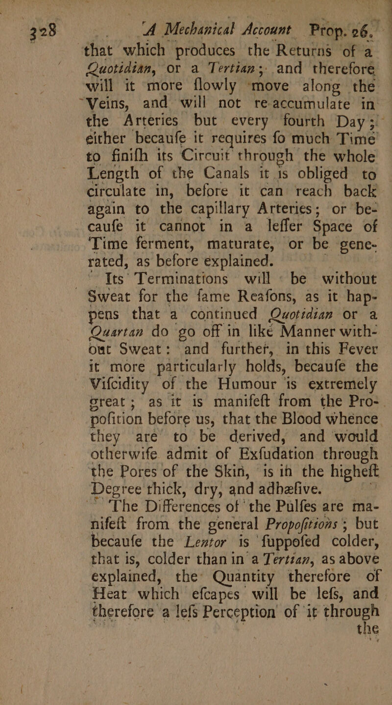 Quotidian, or a Tertian; and therefore will it more flowly ‘move along the to finifh its Circuit through the whole Length of the Canals it is obliged to circulate in, before it can reach back again to the capillary Arteries; or be- caufe it cannot in a leffer Space of Time ferment, maturate, or be gene- rated, as before explained. ans (ts Terminations will : be without pens that a continued Quotidian or a Quartan do go off in like Manner with- out Sweat: and further, in this Fever it more particularly holds, becaufe the Vifcidity of the Humour is extremely they are to be derived, and would otherwife admit of Exfudation through the Pores of the Skin, 1s in the higheft Degree thick, dry, and adbefive. a — 'Fhe Differences of the Pülfes are ma- nifeit from the general Propofitions ; but becaufe the Leztor is fuppofed colder, that is, colder than in a Tertzaz, as above explained, the Quantity therefore of Heat which efcapes will be lefs, and therefore a lefs Perception of Vu iy the s