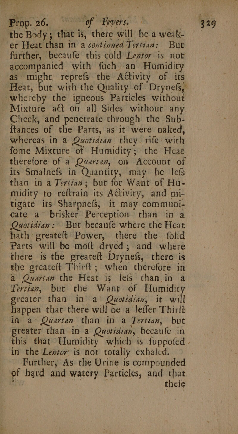 “Prop. 26. 7o of Fees d the Body; that is, there will be a weak- er Heat than in a continsed Tertian: But further, becaufe this cold Leztor is not accompanied with fuch an Humidity as might, reprefs the Activity of its Heat, but with the Quality of Drynefs, whereby the igneous Particles without Mixture act on all Sides without any Check, and penetrate through the Sub- Ítances of the Parts, as it were naked, whereas in a Quotidian they rife: with fome Mixture of Humidity; the Heat therefore of a Quartan, on Account of its Smalnefs in Quantity, may be lefs than in a Tertiaz ; but for Want of Hu- midity to reftrain its Activity, and mi- tigate its Sharpnefs, it may communi- cate a brisker Perception than in a Quotidiam: But becaufe where the Heat hath greateft Power, there the folid Parts will be molt dryed; and where there is the greateft Drynefs, there is the greateft Thirft ; when therefore in a Quartan the Heat is leis than in a Tertiam, but the Want of Humidity greater. than in a^ Quotidian, it will happen that there will be a leffer Thirft in a Quartan than in a Tertzan, but greater than in a Quwotidian, becaufe in in the Leztor is not totally exhaled. Further, As the Urine is compounded of hard and watery Particles, and that