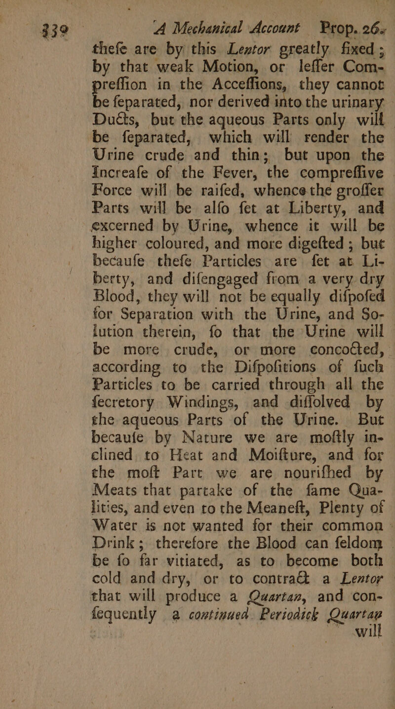 thefe are by this Lewtor greatly fixed ; by that weak Motion, or leffer Com- preffion in the Acceffions, they cannot be feparated, nor derived into the urinary Duéts, but the aqueous Parts only will. | be feparated, which will render the Urine crude and thin; but upon the Increafe of the Fever, the compreffive Force will be raifed, whence the groffer Parts will be alfo fet at Liberty, and higher coloured, and more digefted ; but becaufe thefe Particles are fet at Li- berty, and difengaged from a very dry Blood, they will not be equally difpofed for Separation with the Urine, and So- lution therein, fo that the Urine will | be more crude, or more concocted, according to the Difpofitions of fuch Particles to be carried through all the fecretory Windings, and diffolved by the aqueous Parts of the Urine. But becaufe by Nature we are moftly in- clined. to Heat and Moifture, and for the moft Part we are nourifhed by Meats that partake of the fame Qua- lities, and even to the Meaneft, Plenty of Water is not wanted for their common : Drink; therefore the Blood can feldom . be fo far vitiated, as to become both cold and dry, or to contrac a Leztor that will produce a Quwartaz, and con- fequently a continued Periodick lle 34 NI