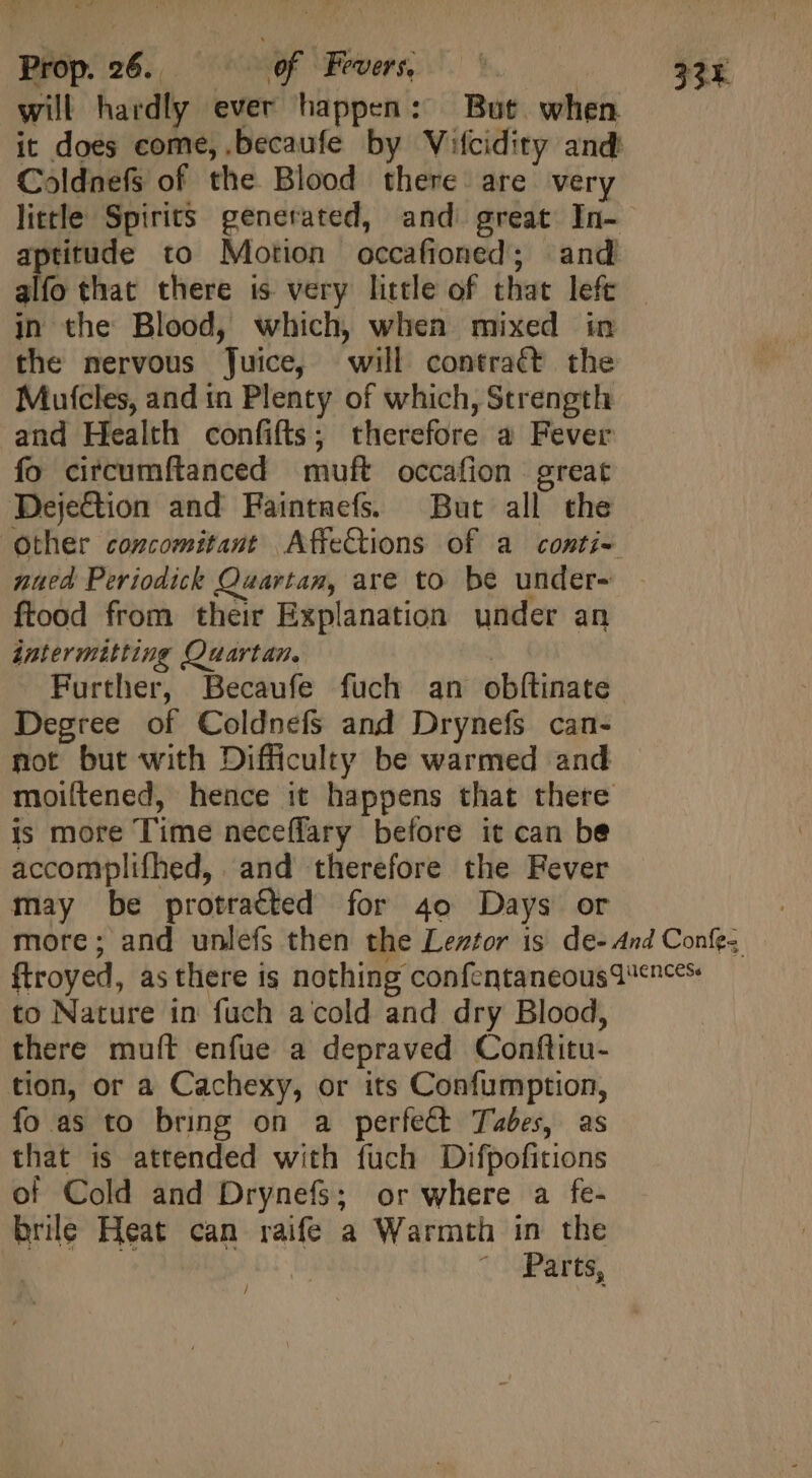will hardly ever happen: But. when it does come, .becaufe by Vifcidity and: Coldnefs of the Blood there are very little Spirits generated, and great In- aptitude to Motion occafioned; and alfo that there is very little of that left in the Blood, which, when mixed in the nervous Juice, will contraét the Mutcles, and in Plenty of which, Strength and Health confifts ; therefore a Fever fo circumítanced muft occafion great DejeGtion and Faintnefs. But all the other concomitant AffeCtions of a conti- nued Periodick Quartam, are to be under- ftood from their Explanation under an intermitting Quartan. | Further, Becaufe fuch an obftinate Degree of Coldnefs and Drynefs can- not but with Difficulty be warmed and moiftened, hence it happens that there is more Time neceflary before it can be accomplifhed, and therefore the Fever may be protracted for 4o Days or more; and unlefs then the Leztor is de- And Confe; ftroyed, asthere is nothing confcntaneousq ences to Nature in fuch a cold and dry Blood, there muft enfue a depraved Conflitu- tion, or a Cachexy, or its Confumption, fo as to bring on a perfect Tabes, as that is attended with fuch Difpofitions of Cold and Drynefs; or where a fe- brile Heat can raife a Warmth in the | Parts, /