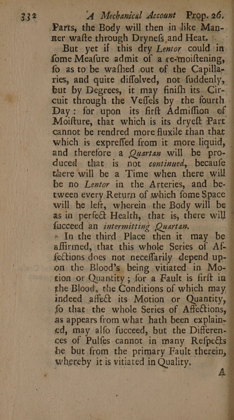 ner waíte through Drynefs and Heat. But yet if this dry Lentor could in — fome Meafure admit of a re-moiftening, | ries, and quite diffolved, not fuddenly, : but by Degrees, it may finifh its. Cir- — cuit through the Veffcls by the fourth — Day: for upon its firít Admiffion ef © Moifture, that which is its dryeft Part cannot be rendred more fluxile than that — which is expreffed from it more liquid, | duced that is not continued, becaufe | taere will be a Time when there will | be no Lestor in the. Arteries, and be- | tween every Return of which fome Space : will be left, wherein. the Body will be . as in perfect Health, that is, there will | fucceed an intermitting Quartan, * In the third Place then it may be © — affirmed, that this whole Series of Af feCtions does not neceffarily depend up- | on the Blood’s being vitiated in. Mo- . tion or Quantity ; for a Fault is firft in | the Blood, the Conditions of which may, - indeed affect its Motion or Quantity, © fo that the whole Series of. Affections, © as appears from what hath been explain- | ed, may alfo fucceed, but the Differen- | ces of Pulfes cannot in many RefpeCs | be but from the primary Fault therein, — whereby it is vitiated in Quality. |