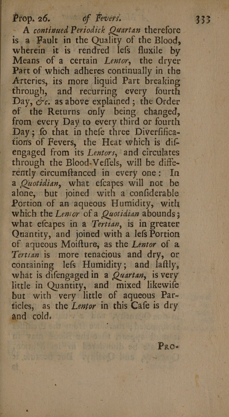 | - A continued Periodick Quartan therefore wherein it is rendred lefs fluxile by Means of a certain Lewtor, the dryer Part of which adheres continually in the Arteries, its more liquid Part breaking Day, ec. as above explained ; the Order of the Returns only being. changed, from. every Day to every third or fourth tions of Fevers, the Heat which is dif- engaged from its Lestors, and circulates through the Blood-Veffels, will be diffe- a Quotidian, what efcapes will not be alone, but joined with a confiderable Portion of an aqueous Humidity, with which the Lezior of a Quotidian abounds ; what efcapes in a Tertian, is in greater Quantity, and joined with a lefs Portion of aqueous Moifture, as the Leztor of a Tertiam is more tenacious and dry, or what is difengaged in a Quartan, is very little in Quantity, and mixed likewife but with very little of aqueous Par- ticles, as the Lesfor in this Cafe is dry and cold. AE te : Pros —